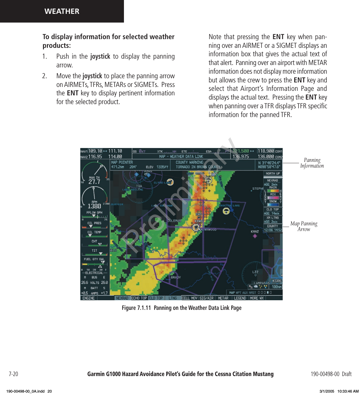 Garmin G1000 Hazard Avoidance Pilot’s Guide for the Cessna Citation Mustang 190-00498-00  Draft7-20WEATHERTo display information for selected weather products:1.  Push  in  the joystick to  display  the  panning arrow.2.  Move the joystick to place the panning arrow on AIRMETs, TFRs, METARs or SIGMETs.  Press the ENT key to display pertinent information for the selected product. Figure 7.1.11  Panning on the Weather Data Link PagePanning InformationMap Panning Arrow  Note that  pressing  the  ENT  key  when pan-ning over an AIRMET or a SIGMET displays an information box that gives the actual text of that alert.  Panning over an airport with METAR information does not display more information but allows the crew to press the ENT key and select that Airport’s Information Page and displays the actual text.  Pressing the ENT key when panning over a TFR displays TFR speciﬁc information for the panned TFR.Preliminary190-00498-00_0A.indd   20 3/1/2005   10:33:46 AM