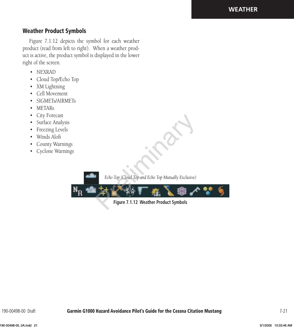 Garmin G1000 Hazard Avoidance Pilot’s Guide for the Cessna Citation Mustang190-00498-00  Draft 7-21WEATHERWeather Product SymbolsFigure  7.1.12  depicts  the  symbol  for  each  weather product (read from left to right).  When a weather prod-uct is active, the product symbol is displayed in the lower right of the screen.•  NEXRAD•  Cloud Top/Echo Top•  XM Lightning•  Cell Movement•  SIGMETs/AIRMETs•  METARs•  City Forecast•  Surface Analysis•  Freezing Levels•  Winds Aloft•  County Warnings•  Cyclone WarningsFigure 7.1.12  Weather Product SymbolsEcho Top (Cloud Top and Echo Top Mutually Exclusive)Preliminary190-00498-00_0A.indd   21 3/1/2005   10:33:46 AM