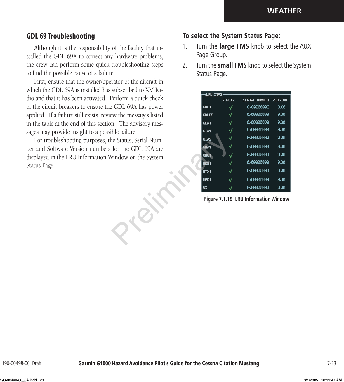 Garmin G1000 Hazard Avoidance Pilot’s Guide for the Cessna Citation Mustang190-00498-00  Draft 7-23WEATHERGDL 69 TroubleshootingAlthough it is the responsibility of the facility that in-stalled the GDL  69A to correct any hardware problems, the crew can perform some quick  troubleshooting steps to ﬁnd the possible cause of a failure.First, ensure that the owner/operator of the aircraft in which the GDL 69A is installed has subscribed to XM Ra-dio and that it has been activated.  Perform a quick check of the circuit breakers to ensure the GDL 69A has power applied.  If a failure still exists, review the messages listed in the table at the end of this section.  The advisory mes-sages may provide insight to a possible failure.For troubleshooting purposes, the Status, Serial Num-ber and Software Version numbers for the GDL 69A are displayed in the LRU Information Window on the System Status Page.To select the System Status Page:1.   Turn the large FMS knob to select the AUX Page Group.2.   Turn the small FMS knob to select the System Status Page.Figure 7.1.19  LRU Information WindowPreliminary190-00498-00_0A.indd   23 3/1/2005   10:33:47 AM