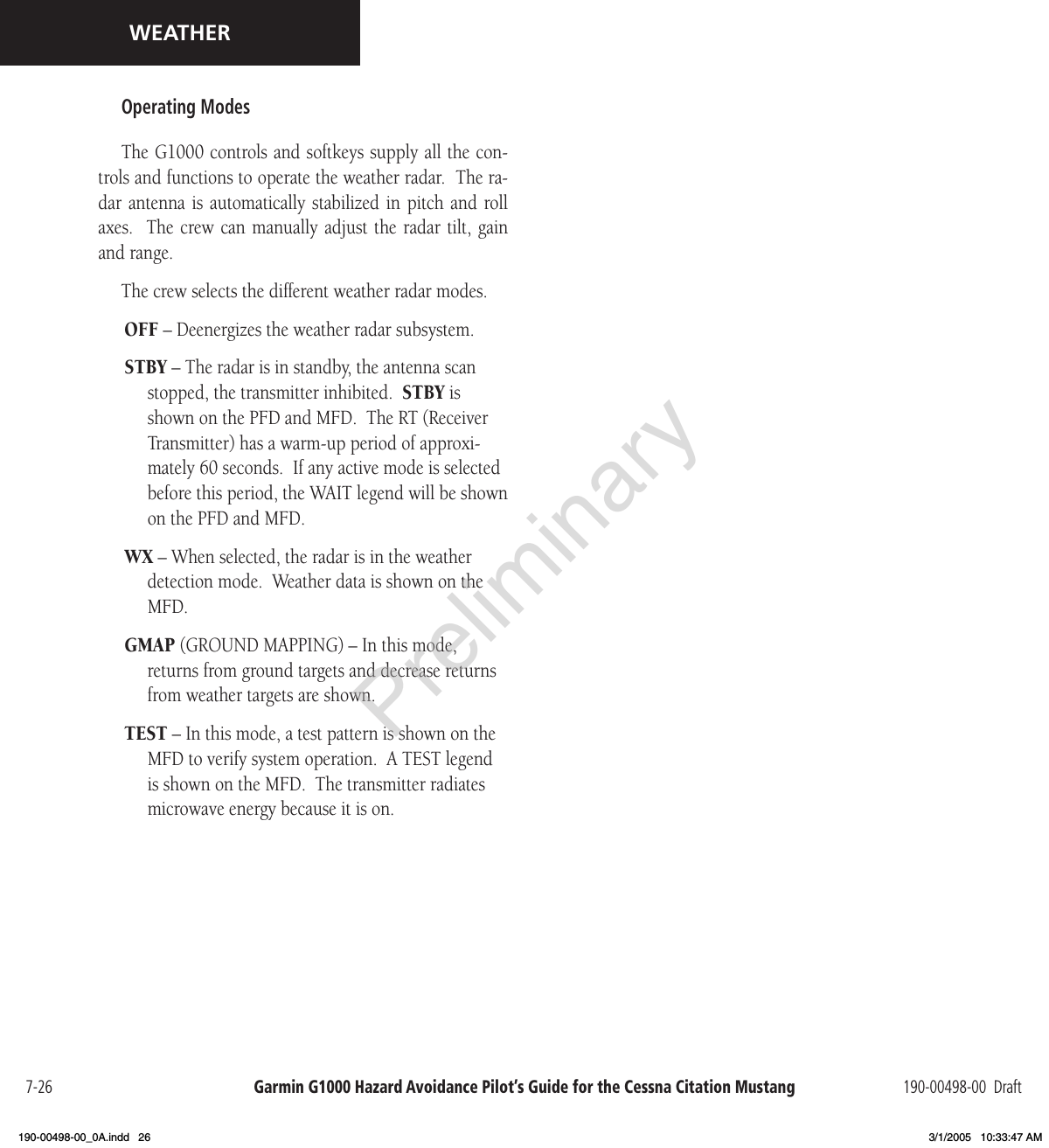 Garmin G1000 Hazard Avoidance Pilot’s Guide for the Cessna Citation Mustang 190-00498-00  Draft7-26WEATHEROperating ModesThe G1000 controls and softkeys supply all the con-trols and functions to operate the weather radar.  The ra-dar  antenna is  automatically  stabilized  in  pitch  and roll axes.   The crew can  manually adjust  the radar tilt,  gain and range.The crew selects the different weather radar modes.OFF – Deenergizes the weather radar subsystem.STBY – The radar is in standby, the antenna scan stopped, the transmitter inhibited.  STBY is shown on the PFD and MFD.  The RT (Receiver Transmitter) has a warm-up period of approxi-mately 60 seconds.  If any active mode is selected before this period, the WAIT legend will be shown on the PFD and MFD.WX – When selected, the radar is in the weather detection mode.  Weather data is shown on the MFD.GMAP (GROUND MAPPING) – In this mode, returns from ground targets and decrease returns from weather targets are shown.TEST – In this mode, a test pattern is shown on the MFD to verify system operation.  A TEST legend is shown on the MFD.  The transmitter radiates microwave energy because it is on.Preliminary190-00498-00_0A.indd   26 3/1/2005   10:33:47 AM