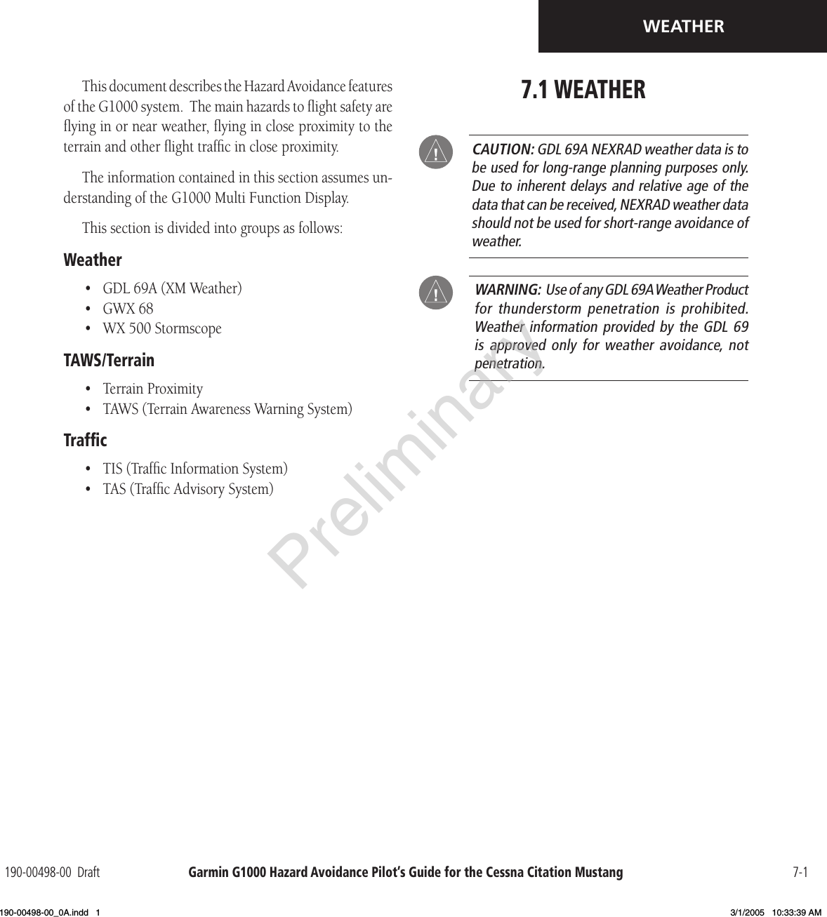 Garmin G1000 Hazard Avoidance Pilot’s Guide for the Cessna Citation Mustang190-00498-00  Draft 7-1WEATHERThis document describes the Hazard Avoidance features of the G1000 system.  The main hazards to ﬂight safety are ﬂying in or near weather, ﬂying in close proximity to the terrain and other ﬂight trafﬁc in close proximity.The information contained in this section assumes un-derstanding of the G1000 Multi Function Display.This section is divided into groups as follows:Weather•  GDL 69A (XM Weather)•  GWX 68•  WX 500 StormscopeTAWS/Terrain•  Terrain Proximity•  TAWS (Terrain Awareness Warning System) Trafﬁc•  TIS (Trafﬁc Information System)•  TAS (Trafﬁc Advisory System)7.1 WEATHER CAUTION: GDL 69A NEXRAD weather data is to be used for long-range planning purposes only.  Due to inherent delays and relative age of the data that can be received, NEXRAD weather data should not be used for short-range avoidance of weather. WARNING:  Use of any GDL 69A Weather Product for thunderstorm penetration  is  prohibited.   Weather information provided by the  GDL 69 is  approved  only  for  weather  avoidance,  not penetration.Preliminary190-00498-00_0A.indd   1 3/1/2005   10:33:39 AM