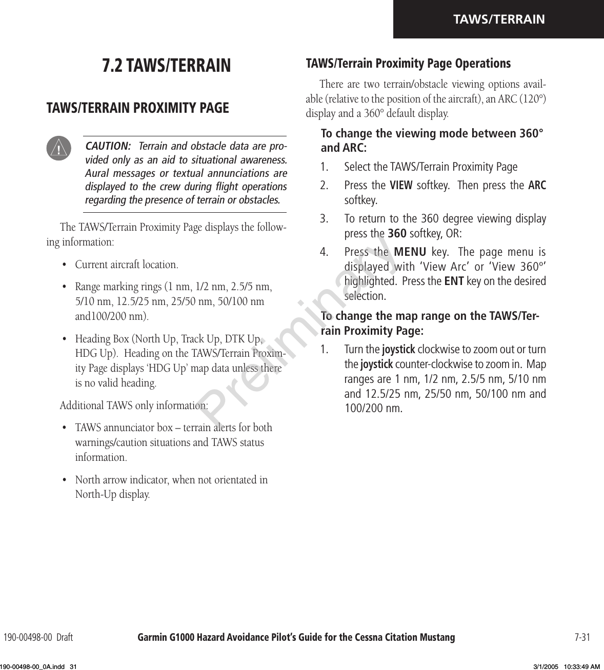 Garmin G1000 Hazard Avoidance Pilot’s Guide for the Cessna Citation Mustang190-00498-00  Draft 7-31TAWS/TERRAIN7.2 TAWS/TERRAINTAWS/TERRAIN PROXIMITY PAGE CAUTION:  Terrain and obstacle data are pro-vided only as an  aid  to situational awareness.  Aural messages  or textual  annunciations are displayed to  the crew  during ﬂight  operations regarding the presence of terrain or obstacles.The TAWS/Terrain Proximity Page displays the follow-ing information:•  Current aircraft location.•  Range marking rings (1 nm, 1/2 nm, 2.5/5 nm, 5/10 nm, 12.5/25 nm, 25/50 nm, 50/100 nm and100/200 nm).•  Heading Box (North Up, Track Up, DTK Up, HDG Up).  Heading on the TAWS/Terrain Proxim-ity Page displays ‘HDG Up’ map data unless there is no valid heading.Additional TAWS only information:•  TAWS annunciator box – terrain alerts for both warnings/caution situations and TAWS status information.•  North arrow indicator, when not orientated in North-Up display.TAWS/Terrain Proximity Page OperationsThere are  two  terrain/obstacle  viewing  options  avail-able (relative to the position of the aircraft), an ARC (120°) display and a 360° default display.To change the viewing mode between 360° and ARC:1.  Select the TAWS/Terrain Proximity Page2.  Press the VIEW softkey.  Then press the ARC softkey.3.  To return to the 360 degree viewing display press the 360 softkey, OR: 4.  Press the  MENU  key.   The  page  menu  is displayed with ‘View Arc’  or ‘View 360º’ highlighted.  Press the ENT key on the desired selection.To change the map range on the TAWS/Ter-rain Proximity Page:1.  Turn the joystick clockwise to zoom out or turn the joystick counter-clockwise to zoom in.  Map ranges are 1 nm, 1/2 nm, 2.5/5 nm, 5/10 nm and 12.5/25 nm, 25/50 nm, 50/100 nm and 100/200 nm.Preliminary190-00498-00_0A.indd   31 3/1/2005   10:33:49 AM