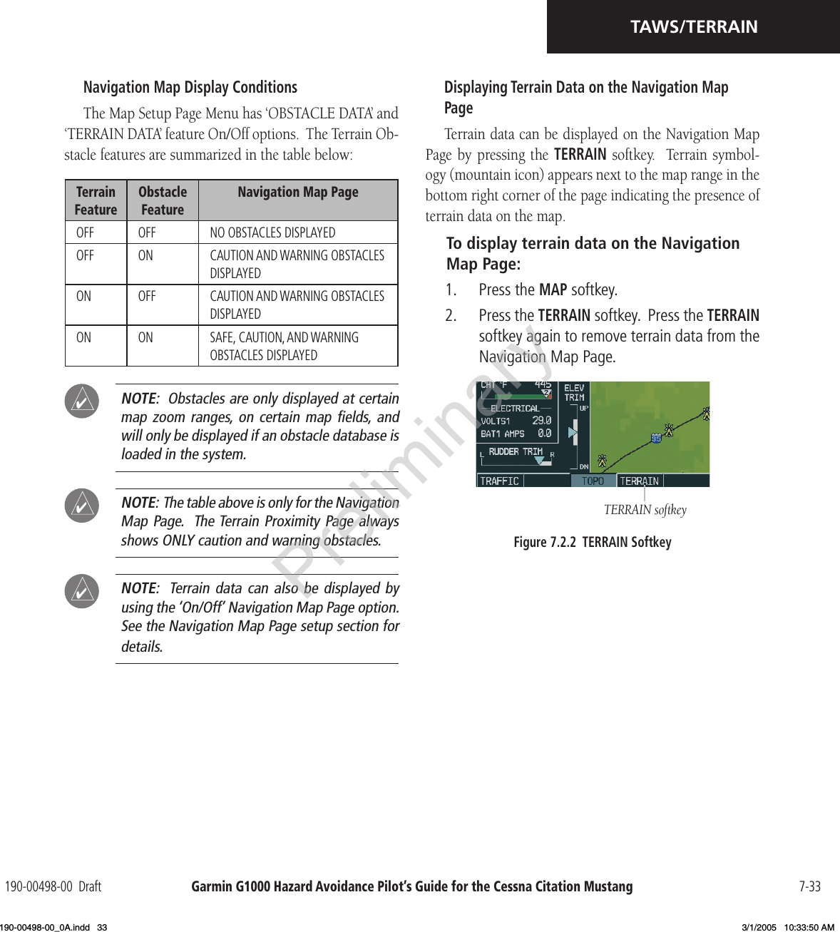 Garmin G1000 Hazard Avoidance Pilot’s Guide for the Cessna Citation Mustang190-00498-00  Draft 7-33TAWS/TERRAINNavigation Map Display ConditionsThe Map Setup Page Menu has ‘OBSTACLE DATA’ and ‘TERRAIN DATA’ feature On/Off options.  The Terrain Ob-stacle features are summarized in the table below:Terrain FeatureObstacle FeatureNavigation Map PageOFF OFF NO OBSTACLES DISPLAYEDOFF ON CAUTION AND WARNING OBSTACLES DISPLAYEDON OFF CAUTION AND WARNING OBSTACLES DISPLAYEDON ON SAFE, CAUTION, AND WARNING OBSTACLES DISPLAYED NOTE:  Obstacles are only displayed at certain map zoom  ranges,  on certain  map ﬁelds, and will only be displayed if an obstacle database is loaded in the system. NOTE:  The table above is only for the Navigation Map Page.  The Terrain Proximity Page always shows ONLY caution and warning obstacles.  NOTE:  Terrain data  can also  be displayed  by using the ‘On/Off’ Navigation Map Page option.   See the Navigation Map Page setup section for details.Displaying Terrain Data on the Navigation Map PageTerrain data can be displayed on the Navigation Map Page by  pressing the TERRAIN  softkey.   Terrain symbol-ogy (mountain icon) appears next to the map range in the bottom right corner of the page indicating the presence of terrain data on the map.To display terrain data on the Navigation Map Page:1.  Press the MAP softkey.2.  Press the TERRAIN softkey.  Press the TERRAIN softkey again to remove terrain data from the Navigation Map Page.TERRAIN softkeyFigure 7.2.2  TERRAIN SoftkeyPreliminary190-00498-00_0A.indd   33 3/1/2005   10:33:50 AM