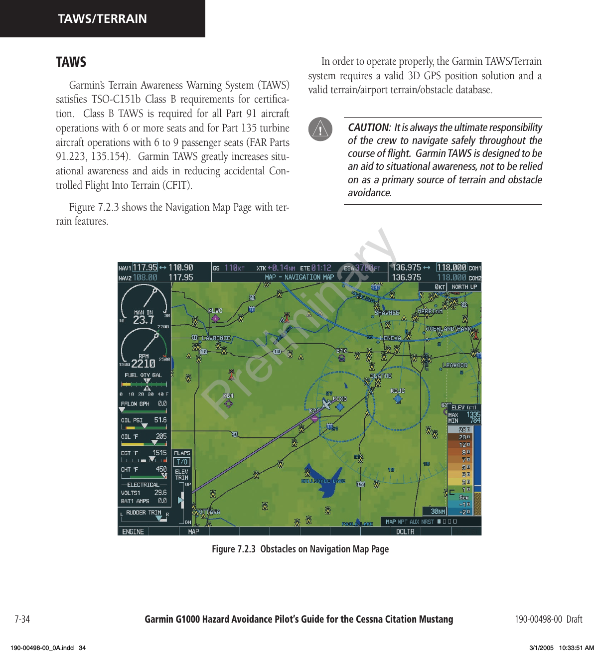Garmin G1000 Hazard Avoidance Pilot’s Guide for the Cessna Citation Mustang 190-00498-00  Draft7-34TAWS/TERRAINTAWSGarmin’s Terrain Awareness Warning System (TAWS) satisﬁes  TSO-C151b  Class  B  requirements  for  certiﬁca-tion.    Class  B  TAWS  is  required  for  all  Part  91  aircraft operations with 6 or more seats and for Part 135 turbine aircraft operations with 6 to 9 passenger seats (FAR Parts 91.223, 135.154).  Garmin TAWS greatly increases situ-ational  awareness  and  aids  in  reducing  accidental  Con-trolled Flight Into Terrain (CFIT).Figure 7.2.3 shows the Navigation Map Page with ter-rain features.In order to operate properly, the Garmin TAWS/Terrain system requires a  valid  3D GPS  position solution  and  a valid terrain/airport terrain/obstacle database.  CAUTION:  It is always the ultimate responsibility of the crew to navigate safely throughout the course of ﬂight.  Garmin TAWS is designed to be an aid to situational awareness, not to be relied on as a primary source of terrain and obstacle avoidance.Figure 7.2.3  Obstacles on Navigation Map PagePreliminary190-00498-00_0A.indd   34 3/1/2005   10:33:51 AM
