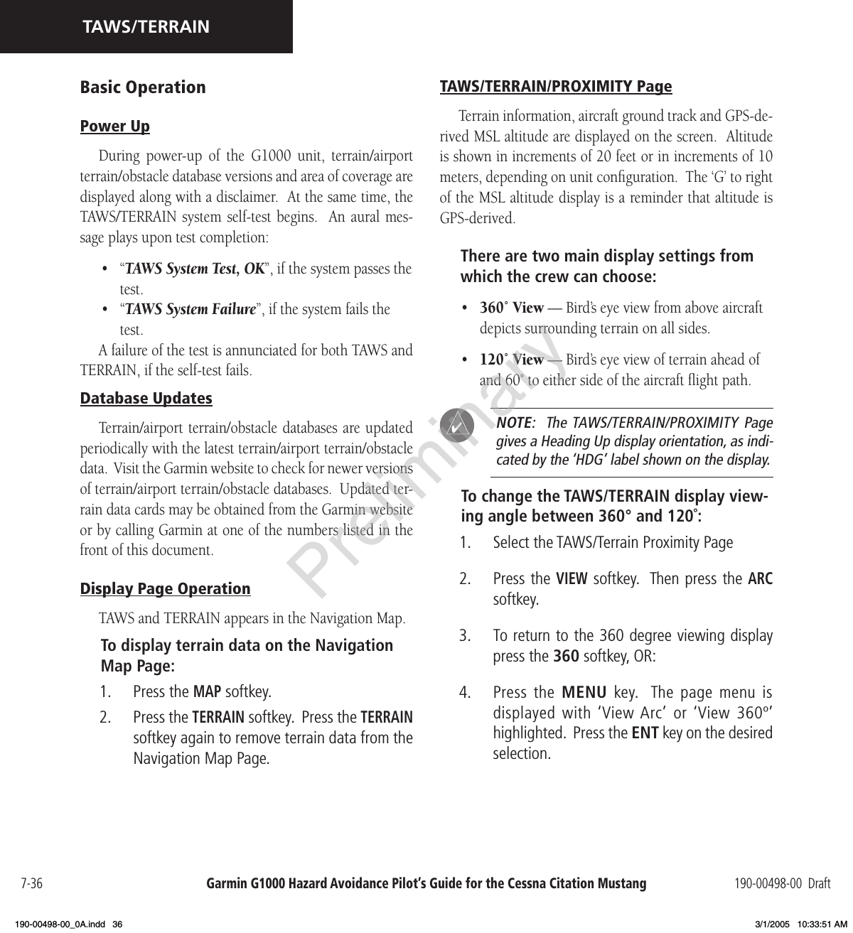 Garmin G1000 Hazard Avoidance Pilot’s Guide for the Cessna Citation Mustang 190-00498-00  Draft7-36TAWS/TERRAINBasic OperationPower UpDuring  power-up  of  the  G1000  unit,  terrain/airport terrain/obstacle database versions and area of coverage are displayed along with a disclaimer.  At the same time, the TAWS/TERRAIN  system  self-test begins.    An  aural mes-sage plays upon test completion:•  “TAWS System Test, OK”, if the system passes the test.•  “TAWS System Failure”, if the system fails the test.A failure of the test is annunciated for both TAWS and TERRAIN, if the self-test fails.Database UpdatesTerrain/airport  terrain/obstacle databases are updated periodically with the latest terrain/airport terrain/obstacle data.  Visit the Garmin website to check for newer versions of terrain/airport terrain/obstacle databases.  Updated ter-rain data cards may be obtained from the Garmin website or by calling Garmin at one of the numbers listed in the front of this document.Display Page OperationTAWS and TERRAIN appears in the Navigation Map.To display terrain data on the Navigation Map Page:1.  Press the MAP softkey.2.  Press the TERRAIN softkey.  Press the TERRAIN softkey again to remove terrain data from the Navigation Map Page.TAWS/TERRAIN/PROXIMITY PageTerrain information, aircraft ground track and GPS-de-rived MSL altitude are displayed on the screen.  Altitude is shown in increments of 20 feet or in increments of 10 meters, depending on unit conﬁguration.  The ‘G’ to right of the MSL altitude display is a reminder that altitude is GPS-derived.There are two main display settings from which the crew can choose:•  360˚ View — Bird’s eye view from above aircraft depicts surrounding terrain on all sides.•  120˚ View — Bird’s eye view of terrain ahead of and 60˚ to either side of the aircraft ﬂight path.  NOTE:  The TAWS/TERRAIN/PROXIMITY  Page gives a Heading Up display orientation, as indi-cated by the ‘HDG’ label shown on the display.To change the TAWS/TERRAIN display view-ing angle between 360° and 120˚:1.  Select the TAWS/Terrain Proximity Page2.  Press the VIEW softkey.  Then press the ARC softkey.3.  To return to the 360 degree viewing display press the 360 softkey, OR:4.  Press the  MENU  key.   The  page  menu  is displayed with ‘View Arc’  or ‘View 360º’ highlighted.  Press the ENT key on the desired selection.Preliminary190-00498-00_0A.indd   36 3/1/2005   10:33:51 AM