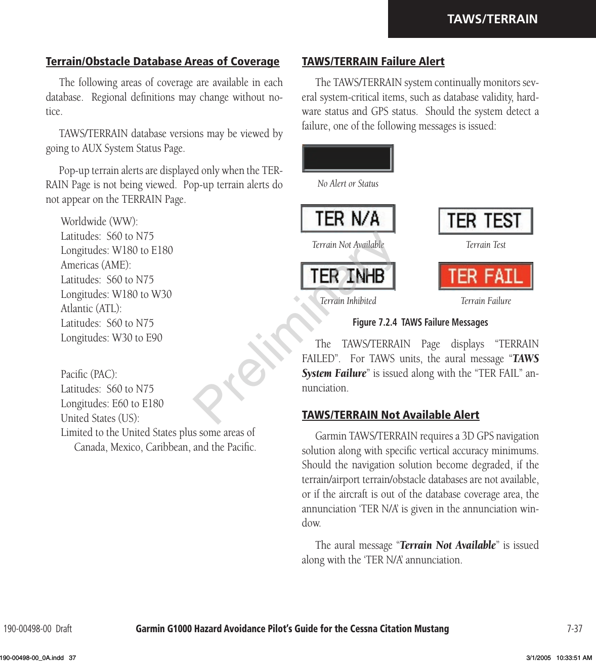 Garmin G1000 Hazard Avoidance Pilot’s Guide for the Cessna Citation Mustang190-00498-00  Draft 7-37TAWS/TERRAINTerrain/Obstacle Database Areas of CoverageThe following areas of coverage are available  in each database.   Regional  deﬁnitions may  change  without no-tice.TAWS/TERRAIN database versions may be viewed by going to AUX System Status Page.Pop-up terrain alerts are displayed only when the TER-RAIN Page is not being viewed.  Pop-up terrain alerts do not appear on the TERRAIN Page.Worldwide (WW):Latitudes:  S60 to N75Longitudes: W180 to E180Americas (AME):Latitudes:  S60 to N75Longitudes: W180 to W30Atlantic (ATL):Latitudes:  S60 to N75Longitudes: W30 to E90Paciﬁc (PAC):Latitudes:  S60 to N75Longitudes: E60 to E180United States (US):Limited to the United States plus some areas of Canada, Mexico, Caribbean, and the Paciﬁc.TAWS/TERRAIN Failure AlertThe TAWS/TERRAIN system continually monitors sev-eral system-critical items, such as database validity, hard-ware status and GPS status.  Should the system detect a failure, one of the following messages is issued:Terrain Inhibited Terrain FailureTerrain Not Available Terrain TestNo Alert or StatusFigure 7.2.4  TAWS Failure MessagesThe  TAWS/TERRAIN  Page  displays  “TERRAIN FAILED”.    For  TAWS  units,  the  aural  message  “TAWS System Failure” is issued along with the “TER FAIL” an-nunciation.TAWS/TERRAIN Not Available AlertGarmin TAWS/TERRAIN requires a 3D GPS navigation solution along with speciﬁc vertical accuracy minimums.  Should the  navigation  solution become  degraded,  if the terrain/airport terrain/obstacle databases are not available, or if the aircraft is out of the database coverage area, the annunciation ‘TER N/A’ is given in the annunciation win-dow.The aural message “Terrain Not Available” is issued along with the ‘TER N/A’ annunciation.Preliminary190-00498-00_0A.indd   37 3/1/2005   10:33:51 AM