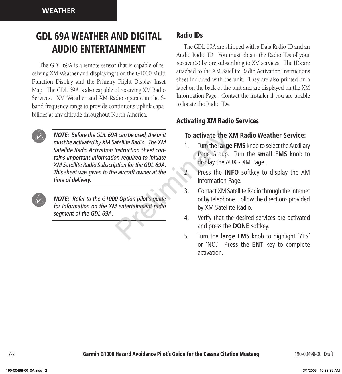 Garmin G1000 Hazard Avoidance Pilot’s Guide for the Cessna Citation Mustang 190-00498-00  Draft7-2WEATHERGDL 69A WEATHER AND DIGITAL AUDIO ENTERTAINMENT The GDL 69A is a remote sensor that is capable of re-ceiving XM Weather and displaying it on the G1000 Multi Function  Display  and  the  Primary  Flight  Display  Inset Map.  The GDL 69A is also capable of receiving XM Radio Services.   XM  Weather and  XM Radio  operate in  the  S-band frequency range to provide continuous uplink capa-bilities at any altitude throughout North America. NOTE:  Before the GDL 69A can be used, the unit must be activated by XM Satellite Radio.   The XM Satellite Radio Activation Instruction Sheet con-tains important information required to initiate XM Satellite Radio Subscription for the GDL 69A.  This sheet was given to the aircraft owner at the time of delivery. NOTE:  Refer to the G1000 Option pilot’s guide for information on the XM entertainment radio segment of the GDL 69A.Radio IDsThe GDL 69A are shipped with a Data Radio ID and an Audio Radio ID.  You must obtain the Radio IDs of your receiver(s) before subscribing to XM services.  The IDs are attached to the XM Satellite Radio Activation Instructions sheet included with the unit.  They are also printed on a label on the back of the unit and are displayed on the XM Information Page.  Contact the installer if you are unable to locate the Radio IDs.Activating XM Radio ServicesTo activate the XM Radio Weather Service:1.   Turn the large FMS knob to select the Auxiliary Page  Group.   Turn  the  small FMS  knob  to display the AUX - XM Page.2.   Press the  INFO  softkey  to  display the XM Information Page.3.   Contact XM Satellite Radio through the Internet or by telephone.  Follow the directions provided by XM Satellite Radio.4.   Verify that the desired services are activated and press the DONE softkey.5.   Turn the large FMS knob to highlight ‘YES’ or ‘NO.’   Press the  ENT  key  to  complete activation.Preliminary190-00498-00_0A.indd   2 3/1/2005   10:33:39 AM