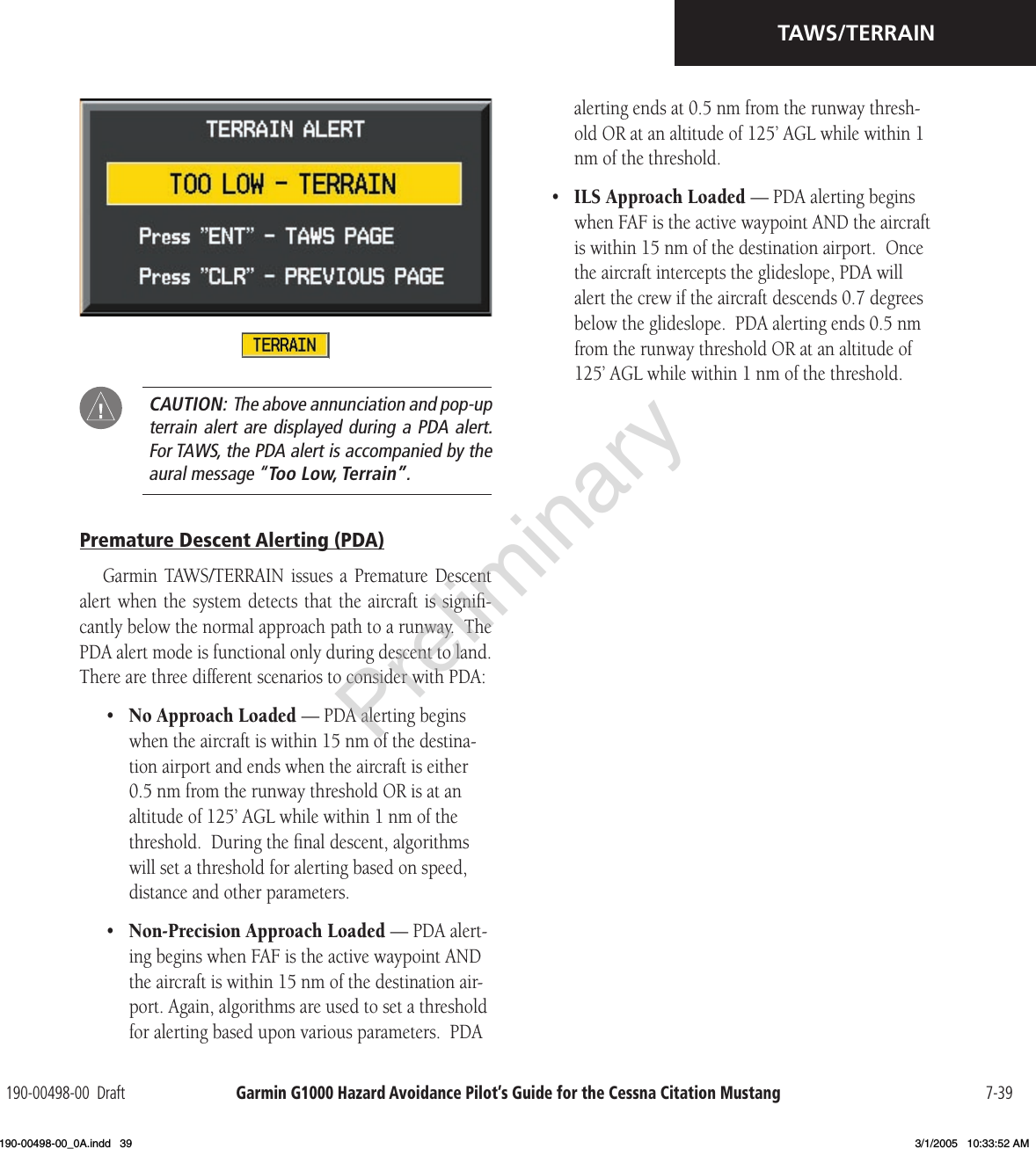 Garmin G1000 Hazard Avoidance Pilot’s Guide for the Cessna Citation Mustang190-00498-00  Draft 7-39TAWS/TERRAIN  CAUTION:  The above annunciation and pop-up terrain alert are displayed during a PDA alert.  For TAWS, the PDA alert is accompanied by the aural message “Too Low, Terrain”.Premature Descent Alerting (PDA)Garmin  TAWS/TERRAIN  issues a  Premature  Descent alert when the  system detects that  the aircraft is signiﬁ-cantly below the normal approach path to a runway.  The PDA alert mode is functional only during descent to land.  There are three different scenarios to consider with PDA:•  No Approach Loaded — PDA alerting begins when the aircraft is within 15 nm of the destina-tion airport and ends when the aircraft is either 0.5 nm from the runway threshold OR is at an altitude of 125’ AGL while within 1 nm of the threshold.  During the ﬁnal descent, algorithms will set a threshold for alerting based on speed, distance and other parameters.•  Non-Precision Approach Loaded — PDA alert-ing begins when FAF is the active waypoint AND the aircraft is within 15 nm of the destination air-port. Again, algorithms are used to set a threshold for alerting based upon various parameters.  PDA alerting ends at 0.5 nm from the runway thresh-old OR at an altitude of 125’ AGL while within 1 nm of the threshold.•  ILS Approach Loaded — PDA alerting begins when FAF is the active waypoint AND the aircraft is within 15 nm of the destination airport.  Once the aircraft intercepts the glideslope, PDA will alert the crew if the aircraft descends 0.7 degrees below the glideslope.  PDA alerting ends 0.5 nm from the runway threshold OR at an altitude of 125’ AGL while within 1 nm of the threshold.Preliminary190-00498-00_0A.indd   39 3/1/2005   10:33:52 AM