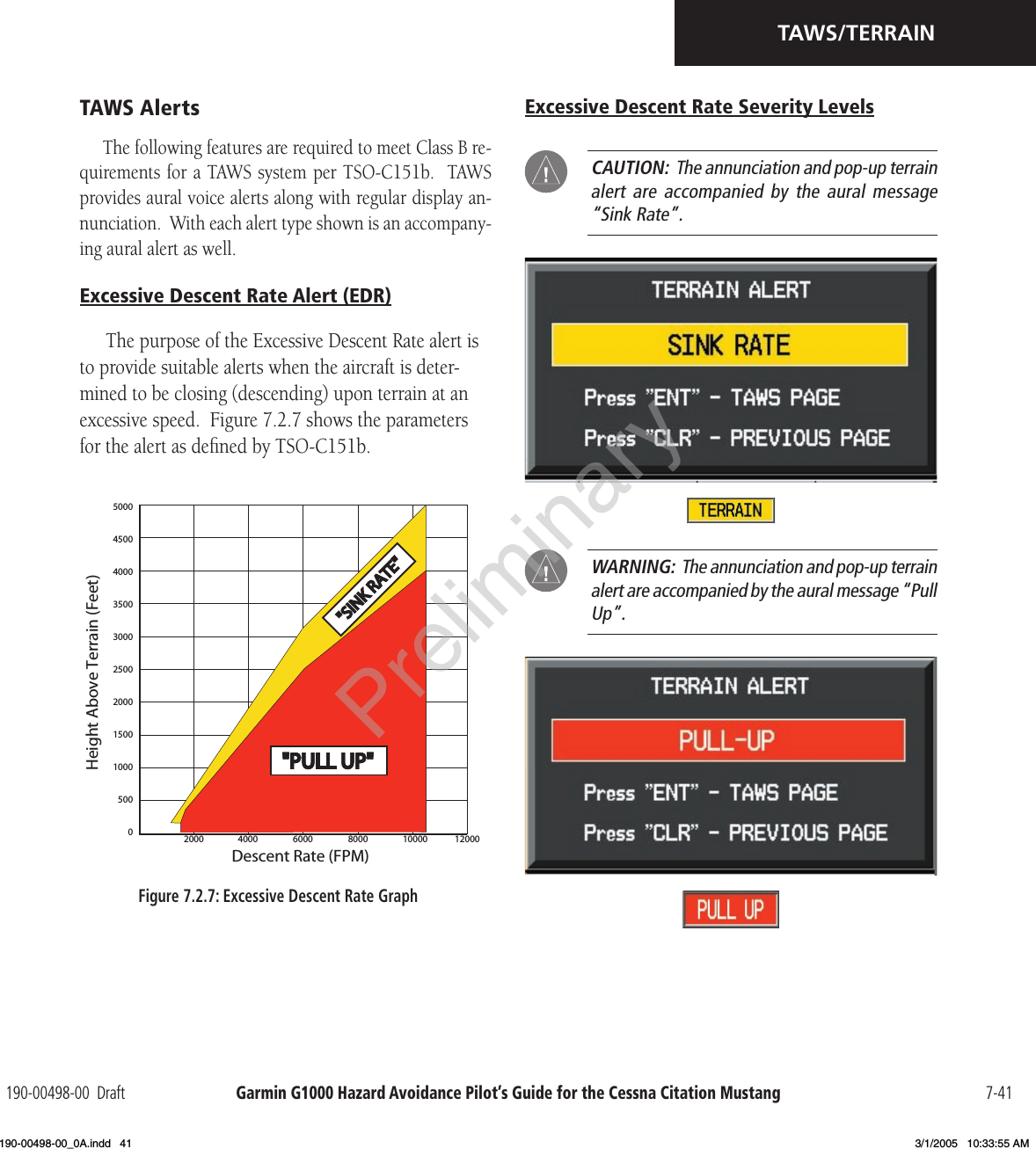 Garmin G1000 Hazard Avoidance Pilot’s Guide for the Cessna Citation Mustang190-00498-00  Draft 7-41TAWS/TERRAINTAWS AlertsThe following features are required to meet Class B re-quirements for a TAWS system per TSO-C151b.  TAWS provides aural voice alerts along with regular display an-nunciation.  With each alert type shown is an accompany-ing aural alert as well.Excessive Descent Rate Alert (EDR)The purpose of the Excessive Descent Rate alert is to provide suitable alerts when the aircraft is deter-mined to be closing (descending) upon terrain at an excessive speed.  Figure 7.2.7 shows the parameters for the alert as deﬁned by TSO-C151b.50004500400035003000250020001500100050002000 4000 6000 8000 10000 12000&quot;PULL UP&quot;&quot;PULLUP&quot;&quot;SINKRATE&quot;Descent Rate (FPM)Height Above Terrain (Feet)Excessive Descent Rate Severity Levels CAUTION:  The annunciation and pop-up terrain alert are  accompanied by  the aural  message “Sink Rate”. WARNING:  The annunciation and pop-up terrain alert are accompanied by the aural message “Pull Up”.Figure 7.2.7: Excessive Descent Rate GraphPreliminary190-00498-00_0A.indd   41 3/1/2005   10:33:55 AM