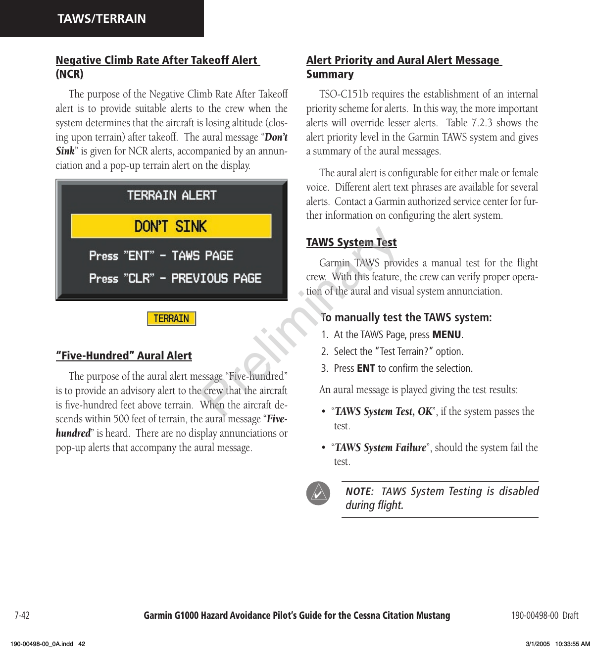 Garmin G1000 Hazard Avoidance Pilot’s Guide for the Cessna Citation Mustang 190-00498-00  Draft7-42TAWS/TERRAINNegative Climb Rate After Takeoff Alert (NCR)The purpose of the Negative Climb Rate After Takeoff alert  is  to  provide  suitable  alerts  to  the  crew  when  the system determines that the aircraft is losing altitude (clos-ing upon terrain) after takeoff.  The aural message “Don’t Sink” is given for NCR alerts, accompanied by an annun-ciation and a pop-up terrain alert on the display.“Five-Hundred” Aural AlertThe purpose of the aural alert message “Five-hundred” is to provide an advisory alert to the crew that the aircraft is ﬁve-hundred feet above terrain.  When the aircraft de-scends within 500 feet of terrain, the aural message “Five-hundred” is heard.  There are no display annunciations or pop-up alerts that accompany the aural message.Alert Priority and Aural Alert Message SummaryTSO-C151b requires the establishment of an internal priority scheme for alerts.  In this way, the more important alerts  will  override  lesser  alerts.    Table  7.2.3  shows  the alert priority level in the Garmin TAWS system and gives a summary of the aural messages.The aural alert is conﬁgurable for either male or female voice.  Different alert text phrases are available for several alerts.  Contact a Garmin authorized service center for fur-ther information on conﬁguring the alert system.TAWS System TestGarmin  TAWS  provides  a  manual  test  for  the  ﬂight crew.  With this feature, the crew can verify proper opera-tion of the aural and visual system annunciation.To manually test the TAWS system:1.  At the TAWS Page, press MENU.2.  Select the “Test Terrain?” option.3.  Press ENT to conﬁrm the selection.An aural message is played giving the test results:  •  “TAWS System Test, OK”, if the system passes the test.•  “TAWS System Failure”, should the system fail the test.  NOTE:   TAWS  System Testing is disabled during ﬂight.Preliminary190-00498-00_0A.indd   42 3/1/2005   10:33:55 AM