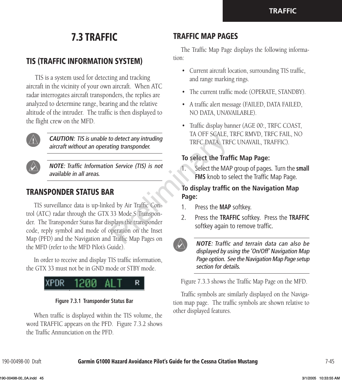 Garmin G1000 Hazard Avoidance Pilot’s Guide for the Cessna Citation Mustang190-00498-00  Draft 7-45TRAFFIC7.3 TRAFFICTIS (TRAFFIC INFORMATION SYSTEM)TIS is a system used for detecting and tracking aircraft in the vicinity of your own aircraft.  When ATC radar interrogates aircraft transponders, the replies are analyzed to determine range, bearing and the relative altitude of the intruder.  The trafﬁc is then displayed to the ﬂight crew on the MFD.  CAUTION:  TIS is unable to detect any intruding aircraft without an operating transponder.  NOTE: Trafﬁc Information  Service  (TIS)  is  not available in all areas.TRANSPONDER STATUS BARTIS surveillance data is up-linked by Air Trafﬁc Con-trol (ATC) radar through the GTX 33 Mode S Transpon-der.  The Transponder Status Bar displays the transponder code, reply symbol  and mode of  operation on  the Inset Map (PFD) and the Navigation and Trafﬁc Map Pages on the MFD (refer to the MFD Pilot’s Guide).In order to receive and display TIS trafﬁc information, the GTX 33 must not be in GND mode or STBY mode.Figure 7.3.1  Transponder Status BarWhen trafﬁc is displayed within the TIS volume, the word TRAFFIC appears on the PFD.  Figure 7.3.2 shows the Trafﬁc Annunciation on the PFD.TRAFFIC MAP PAGESThe Trafﬁc Map Page displays the following informa-tion:•  Current aircraft location, surrounding TIS trafﬁc, and range marking rings.•  The current trafﬁc mode (OPERATE, STANDBY).•  A trafﬁc alert message (FAILED, DATA FAILED, NO DATA, UNAVAILABLE).•  Trafﬁc display banner (AGE 00:, TRFC COAST, TA OFF SCALE, TRFC RMVD, TRFC FAIL, NO TRFC DATA, TRFC UNAVAIL, TRAFFIC).To select the Trafﬁc Map Page:1.  Select the MAP group of pages.  Turn the small FMS knob to select the Trafﬁc Map Page. To display trafﬁc on the Navigation Map Page:1.  Press the MAP softkey.2.  Press the TRAFFIC softkey.  Press the TRAFFIC softkey again to remove trafﬁc.  NOTE: Traffic  and  terrain  data  can  also  be  displayed by using the ‘On/Off’ Navigation Map Page option.  See the Navigation Map Page setup section for details. Figure 7.3.3 shows the Trafﬁc Map Page on the MFD.Trafﬁc symbols are similarly displayed on the Naviga-tion map page.  The trafﬁc symbols are shown relative to other displayed features.Preliminary190-00498-00_0A.indd   45 3/1/2005   10:33:55 AM