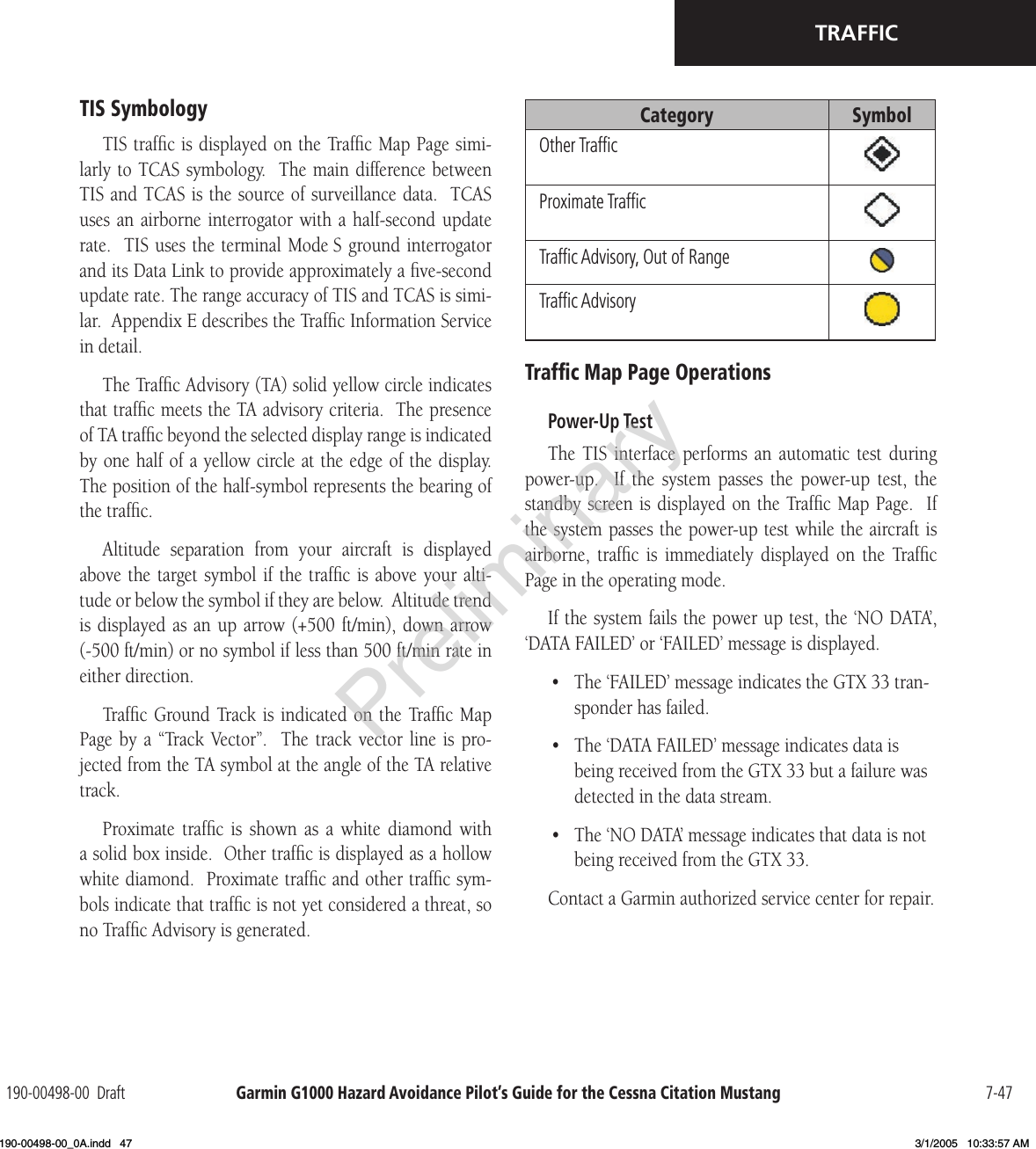 Garmin G1000 Hazard Avoidance Pilot’s Guide for the Cessna Citation Mustang190-00498-00  Draft 7-47TRAFFICTIS SymbologyTIS trafﬁc is displayed on the Trafﬁc Map Page simi-larly to TCAS symbology.  The main difference between TIS and TCAS is the source of surveillance data.  TCAS uses an  airborne  interrogator with a  half-second  update rate.  TIS uses  the terminal Mode S ground interrogator and its Data Link to provide approximately a ﬁve-second update rate. The range accuracy of TIS and TCAS is simi-lar.  Appendix E describes the Trafﬁc Information Service in detail.The Trafﬁc Advisory (TA) solid yellow circle indicates that trafﬁc meets the TA advisory criteria.  The presence of TA trafﬁc beyond the selected display range is indicated by one half of a yellow circle at the edge of the display.  The position of the half-symbol represents the bearing of the trafﬁc.Altitude  separation  from  your  aircraft  is  displayed above the  target symbol  if  the trafﬁc is  above  your  alti-tude or below the symbol if they are below.  Altitude trend is displayed  as  an  up arrow (+500  ft/min),  down arrow (-500 ft/min) or no symbol if less than 500 ft/min rate in either direction.Trafﬁc  Ground Track is  indicated on  the  Trafﬁc  Map Page  by  a  “Track  Vector”.    The  track  vector  line  is  pro-jected from the TA symbol at the angle of the TA relative track.Proximate  trafﬁc  is  shown  as  a  white  diamond  with a solid box inside.  Other trafﬁc is displayed as a hollow white diamond.  Proximate trafﬁc and other trafﬁc sym-bols indicate that trafﬁc is not yet considered a threat, so no Trafﬁc Advisory is generated.Category SymbolOther TrafﬁcProximate TrafﬁcTrafﬁc Advisory, Out of RangeTrafﬁc AdvisoryTrafﬁc Map Page OperationsPower-Up TestThe  TIS  interface  performs  an  automatic  test  during power-up.    If  the  system  passes  the  power-up  test,  the standby screen is displayed on  the Trafﬁc Map Page.  If the system passes the power-up test while the aircraft is airborne,  trafﬁc  is  immediately  displayed  on  the  Trafﬁc Page in the operating mode.If the system fails the power up test, the ‘NO DATA’, ‘DATA FAILED’ or ‘FAILED’ message is displayed.•  The ‘FAILED’ message indicates the GTX 33 tran-sponder has failed.•  The ‘DATA FAILED’ message indicates data is being received from the GTX 33 but a failure was detected in the data stream.•  The ‘NO DATA’ message indicates that data is not being received from the GTX 33. Contact a Garmin authorized service center for repair.Preliminary190-00498-00_0A.indd   47 3/1/2005   10:33:57 AM