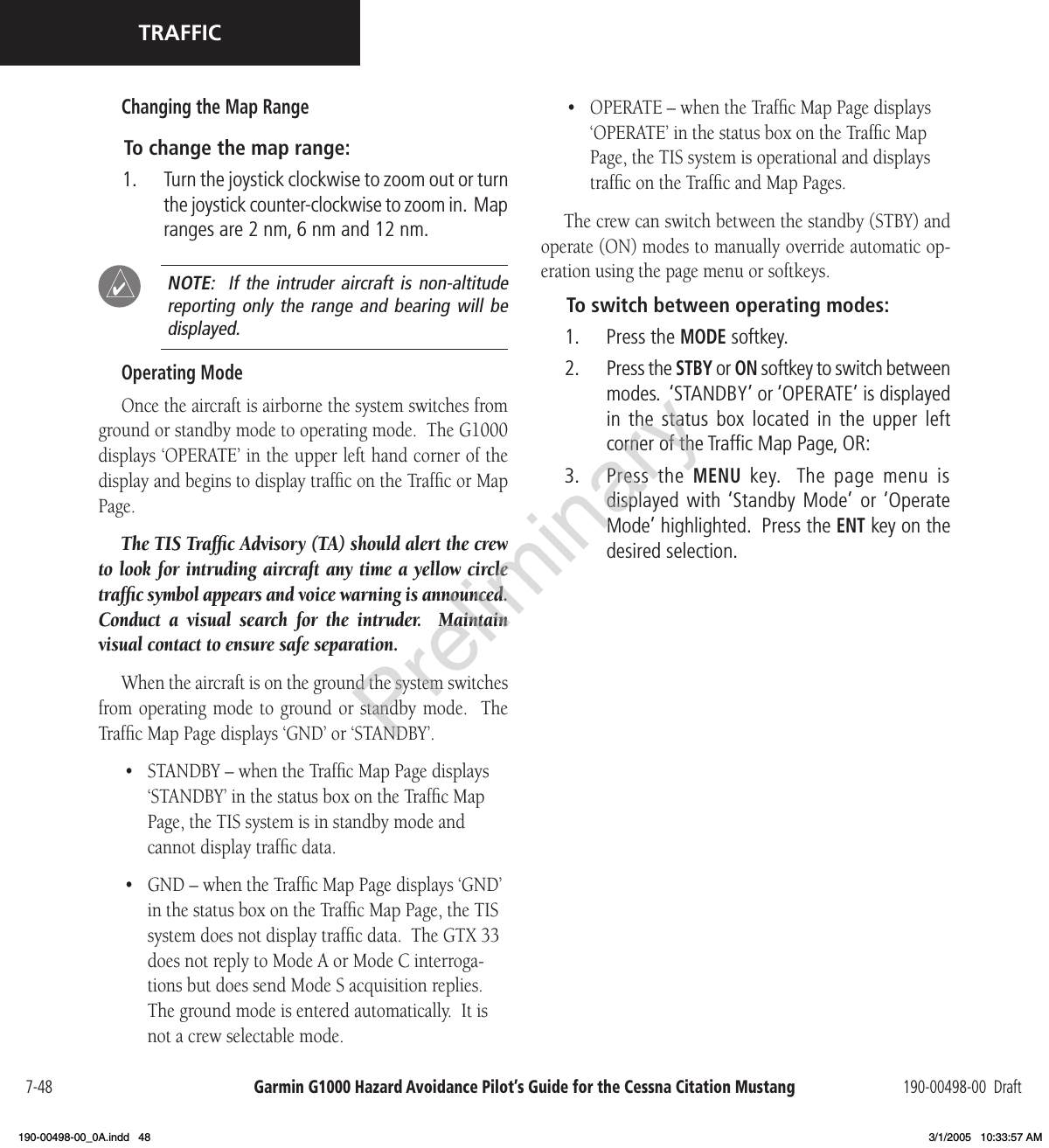 Garmin G1000 Hazard Avoidance Pilot’s Guide for the Cessna Citation Mustang 190-00498-00  Draft7-48TRAFFICChanging the Map RangeTo change the map range:1.  Turn the joystick clockwise to zoom out or turn the joystick counter-clockwise to zoom in.  Map ranges are 2 nm, 6 nm and 12 nm.  NOTE:   If  the  intruder  aircraft  is  non-altitude reporting only  the range  and bearing  will be displayed.Operating ModeOnce the aircraft is airborne the system switches from ground or standby mode to operating mode.  The G1000 displays ‘OPERATE’ in the upper left hand corner of the display and begins to display trafﬁc on the Trafﬁc or Map Page.The TIS Trafﬁc Advisory (TA) should alert the crew to look for intruding aircraft any time a yellow circle trafﬁc symbol appears and voice warning is announced.  Conduct  a  visual  search  for  the  intruder.    Maintain visual contact to ensure safe separation.When the aircraft is on the ground the system switches from operating mode  to ground or standby mode.   The Trafﬁc Map Page displays ‘GND’ or ‘STANDBY’.•  STANDBY – when the Trafﬁc Map Page displays ‘STANDBY’ in the status box on the Trafﬁc Map Page, the TIS system is in standby mode and cannot display trafﬁc data.•  GND – when the Trafﬁc Map Page displays ‘GND’ in the status box on the Trafﬁc Map Page, the TIS system does not display trafﬁc data.  The GTX 33 does not reply to Mode A or Mode C interroga-tions but does send Mode S acquisition replies.  The ground mode is entered automatically.  It is not a crew selectable mode.•  OPERATE – when the Trafﬁc Map Page displays ‘OPERATE’ in the status box on the Trafﬁc Map Page, the TIS system is operational and displays trafﬁc on the Trafﬁc and Map Pages.The crew can switch between the standby (STBY) and operate (ON) modes to manually override automatic op-eration using the page menu or softkeys.To switch between operating modes:1.  Press the MODE softkey.2.  Press the STBY or ON softkey to switch between modes.  ‘STANDBY’ or ‘OPERATE’ is displayed in the  status  box located in  the  upper  left corner of the Trafﬁc Map Page, OR:3.  Press  the MENU key.   The page  menu  is  displayed with ‘Standby  Mode’ or ‘Operate Mode’ highlighted.  Press the ENT key on the desired selection. Preliminary190-00498-00_0A.indd   48 3/1/2005   10:33:57 AM