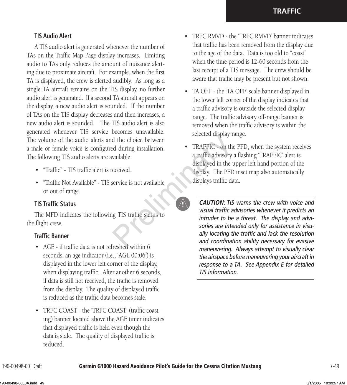 Garmin G1000 Hazard Avoidance Pilot’s Guide for the Cessna Citation Mustang190-00498-00  Draft 7-49TRAFFICTIS Audio AlertA TIS audio alert is generated whenever the number of TAs on the Trafﬁc Map Page display increases.  Limiting audio to TAs only reduces the amount of nuisance alert-ing due to proximate aircraft.  For example, when the ﬁrst TA is displayed, the crew is alerted audibly.  As long as a single TA aircraft remains on the TIS display, no further audio alert is generated.  If a second TA aircraft appears on the display, a new audio alert is sounded.  If the number of TAs on the TIS display decreases and then increases, a new audio alert is sounded.   The TIS audio alert is also generated  whenever  TIS  service  becomes  unavailable.  The volume  of  the  audio  alerts and  the  choice  between a male or female voice is conﬁgured during installation.  The following TIS audio alerts are available:•  “Trafﬁc” - TIS trafﬁc alert is received.•  “Trafﬁc Not Available” - TIS service is not available or out of range.TIS Trafﬁc StatusThe MFD indicates the following TIS trafﬁc status to the ﬂight crew.Trafﬁc Banner•  AGE - if trafﬁc data is not refreshed within 6 seconds, an age indicator (i.e., ‘AGE 00:06’) is displayed in the lower left corner of the display, when displaying trafﬁc.  After another 6 seconds, if data is still not received, the trafﬁc is removed from the display.  The quality of displayed trafﬁc is reduced as the trafﬁc data becomes stale.•  TRFC COAST - the ‘TRFC COAST’ (trafﬁc coast-ing) banner located above the AGE timer indicates that displayed trafﬁc is held even though the data is stale.  The quality of displayed trafﬁc is reduced.•  TRFC RMVD - the ‘TRFC RMVD’ banner indicates that trafﬁc has been removed from the display due to the age of the data.  Data is too old to “coast” when the time period is 12-60 seconds from the last receipt of a TIS message.  The crew should be aware that trafﬁc may be present but not shown.•  TA OFF - the ‘TA OFF’ scale banner displayed in the lower left corner of the display indicates that a trafﬁc advisory is outside the selected display range.  The trafﬁc advisory off-range banner is removed when the trafﬁc advisory is within the selected display range.•  TRAFFIC - on the PFD, when the system receives a trafﬁc advisory a ﬂashing ‘TRAFFIC’ alert is displayed in the upper left hand portion of the display.  The PFD inset map also automatically displays trafﬁc data.  CAUTION: TIS warns the crew with voice and visual trafﬁc advisories whenever it predicts an intruder to be a threat.  The display and advi-sories are intended only for assistance in visu-ally locating the trafﬁc and lack the resolution and coordination  ability necessary  for evasive maneuvering.  Always attempt to visually clear the airspace before maneuvering your aircraft in response to a TA.  See Appendix E for detailed TIS information.Preliminary190-00498-00_0A.indd   49 3/1/2005   10:33:57 AM