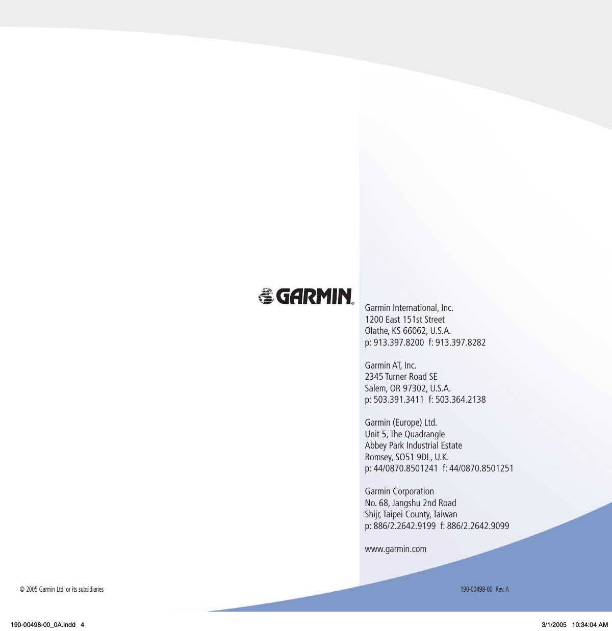 Garmin International, Inc.  1200 East 151st Street  Olathe, KS 66062, U.S.A.  p: 913.397.8200  f: 913.397.8282Garmin AT, Inc.2345 Turner Road SESalem, OR 97302, U.S.A.p: 503.391.3411  f: 503.364.2138Garmin (Europe) Ltd.Unit 5, The QuadrangleAbbey Park Industrial EstateRomsey, SO51 9DL, U.K.p: 44/0870.8501241  f: 44/0870.8501251Garmin CorporationNo. 68, Jangshu 2nd RoadShijr, Taipei County, Taiwanp: 886/2.2642.9199  f: 886/2.2642.9099www.garmin.com190-00498-00  Rev. A© 2005 Garmin Ltd. or its subsidiaries190-00498-00_0A.indd   4 3/1/2005   10:34:04 AM