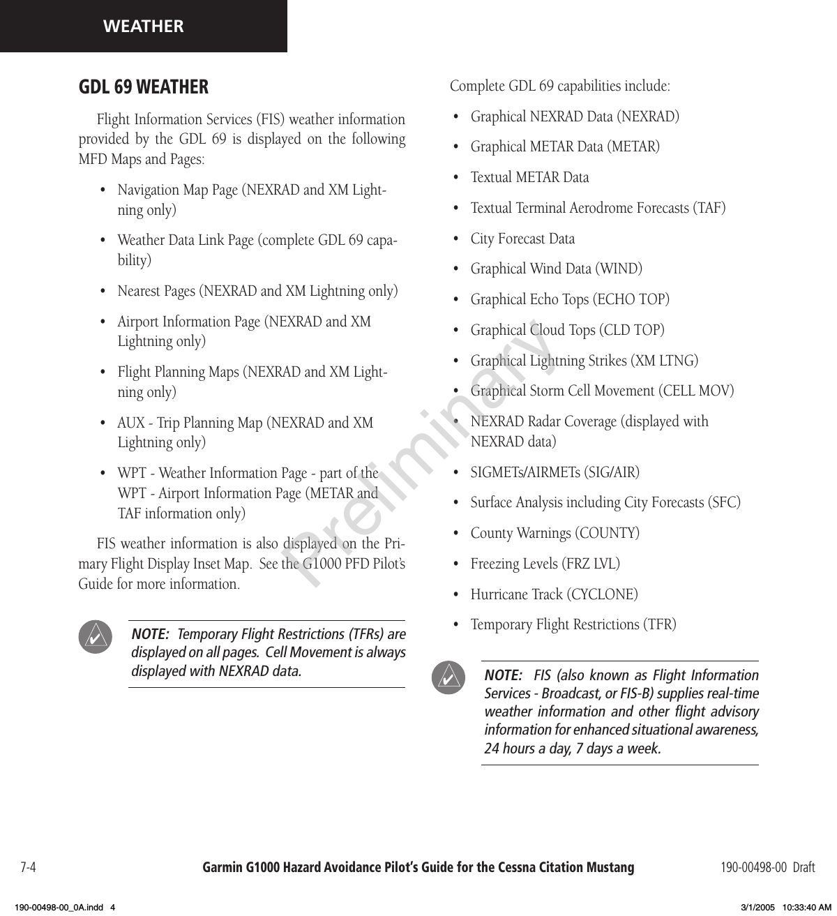 Garmin G1000 Hazard Avoidance Pilot’s Guide for the Cessna Citation Mustang 190-00498-00  Draft7-4WEATHERGDL 69 WEATHER Flight Information Services (FIS) weather information provided  by  the  GDL  69  is  displayed  on  the  following MFD Maps and Pages:•  Navigation Map Page (NEXRAD and XM Light-ning only)•  Weather Data Link Page (complete GDL 69 capa-bility)•  Nearest Pages (NEXRAD and XM Lightning only)•  Airport Information Page (NEXRAD and XM Lightning only)•  Flight Planning Maps (NEXRAD and XM Light-ning only)•  AUX - Trip Planning Map (NEXRAD and XM Lightning only)•  WPT - Weather Information Page - part of the  WPT - Airport Information Page (METAR and TAF information only)FIS weather information is also displayed on the Pri-mary Flight Display Inset Map.  See the G1000 PFD Pilot’s Guide for more information.  NOTE:  Temporary Flight Restrictions (TFRs) are displayed on all pages.  Cell Movement is always displayed with NEXRAD data.Complete GDL 69 capabilities include:•  Graphical NEXRAD Data (NEXRAD)•  Graphical METAR Data (METAR)•  Textual METAR Data•  Textual Terminal Aerodrome Forecasts (TAF)•  City Forecast Data•  Graphical Wind Data (WIND)•  Graphical Echo Tops (ECHO TOP)•  Graphical Cloud Tops (CLD TOP)•  Graphical Lightning Strikes (XM LTNG)•  Graphical Storm Cell Movement (CELL MOV)•  NEXRAD Radar Coverage (displayed with NEXRAD data)•  SIGMETs/AIRMETs (SIG/AIR)•  Surface Analysis including City Forecasts (SFC)•  County Warnings (COUNTY)•  Freezing Levels (FRZ LVL)•  Hurricane Track (CYCLONE)•  Temporary Flight Restrictions (TFR) NOTE:    FIS  (also  known  as  Flight Information Services - Broadcast, or FIS-B) supplies real-time weather  information  and  other  ﬂight  advisory information for enhanced situational awareness, 24 hours a day, 7 days a week.Preliminary190-00498-00_0A.indd   4 3/1/2005   10:33:40 AM