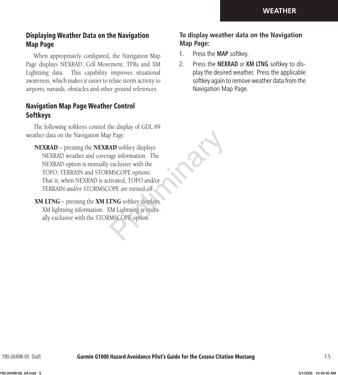 Garmin G1000 Hazard Avoidance Pilot’s Guide for the Cessna Citation Mustang190-00498-00  Draft 7-5WEATHERDisplaying Weather Data on the Navigation Map PageWhen  appropriately  conﬁgured,  the  Navigation  Map Page  displays  NEXRAD,  Cell  Movement,  TFRs  and  XM Lightning  data.    This  capability  improves  situational awareness, which makes it easier to relate storm activity to airports, navaids, obstacles and other ground references.Navigation Map Page Weather Control SoftkeysThe following softkeys control the display of GDL 69 weather data on the Navigation Map Page:NEXRAD – pressing the NEXRAD softkey displays NEXRAD weather and coverage information.  The NEXRAD option is mutually exclusive with the TOPO, TERRAIN and STORMSCOPE options.  That is, when NEXRAD is activated, TOPO and/or TERRAIN and/or STORMSCOPE are turned off.XM LTNG – pressing the XM LTNG softkey displays XM lightning information.  XM Lightning is mutu-ally exclusive with the STORMSCOPE option.To display weather data on the Navigation Map Page:1.  Press the MAP softkey.2.  Press the NEXRAD or XM LTNG softkey to dis-play the desired weather.  Press the applicable softkey again to remove weather data from the Navigation Map Page.Preliminary190-00498-00_0A.indd   5 3/1/2005   10:33:40 AM