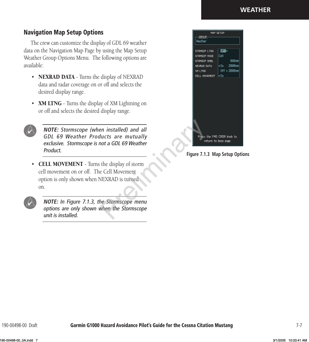 Garmin G1000 Hazard Avoidance Pilot’s Guide for the Cessna Citation Mustang190-00498-00  Draft 7-7WEATHERNavigation Map Setup OptionsThe crew can customize the display of GDL 69 weather data on the Navigation Map Page by using the Map Setup Weather Group Options Menu.  The following options are available:•  NEXRAD DATA - Turns the display of NEXRAD data and radar coverage on or off and selects the desired display range. •  XM LTNG - Turns the display of XM Lightning on or off and selects the desired display range. NOTE:  Stormscope (when  installed) and  all  GDL  69 Weather  Products  are  mutually  exclusive.  Stormscope is not a GDL 69 Weather Product.•  CELL MOVEMENT - Turns the display of storm cell movement on or off.  The Cell Movement option is only shown when NEXRAD is turned on.  NOTE:  In Figure  7.1.3, the  Stormscope  menu options are  only shown  when the  Stormscope unit is installed.Figure 7.1.3  Map Setup OptionsPreliminary190-00498-00_0A.indd   7 3/1/2005   10:33:41 AM