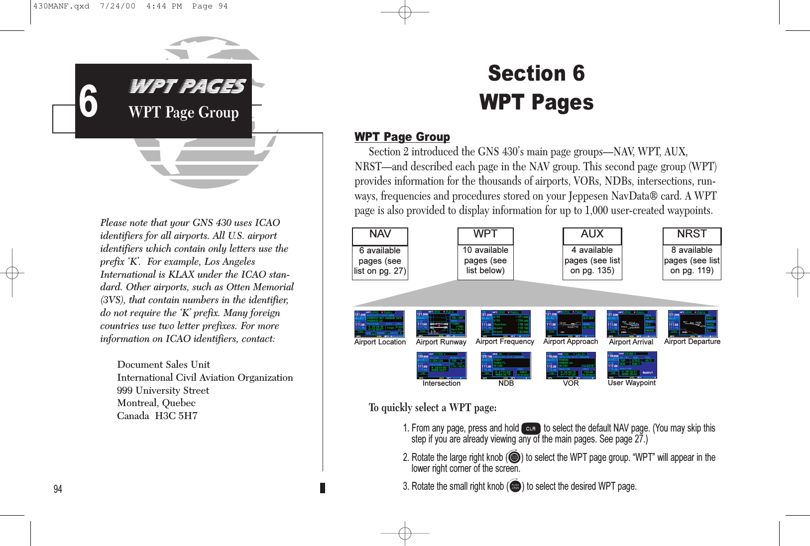 PROCEDURESApproach Examples5Section 6WPT PagesWPT Page GroupSection 2 introduced the GNS 430’s main page groups—NAV, WPT, AUX,NRST—and described each page in the NAV group. This second page group (WPT)provides information for the thousands of airports, VORs, NDBs, intersections, run-ways, frequencies and procedures stored on your Jeppesen NavData® card. A WPTpage is also provided to display information for up to 1,000 user-created waypoints.To quickly select a WPT page:1. From any page, press and hold cto select the default NAV page. (You may skip thisstep if you are already viewing any of the main pages. See page 27.)2. Rotate the large right knob (d) to select the WPT page group. WPT will appear in thelower right corner of the screen.3. Rotate the small right knob (a) to select the desired WPT page.94WPT PAGESWPT Page Group68 availablepages (see liston pg. 119)6 availablepages (seelist on pg. 27)NAV NRST4 availablepages (see liston pg. 135)AUX10 availablepages (seelist below)WPTAirport Location Airport Runway Airport Frequency Airport Approach Airport Arrival Airport DepartureIntersection NDB VOR User WaypointPlease note that your GNS 430 uses ICAOidentifiers for all airports. All U.S. airportidentifiers which contain only letters use theprefix ‘K’.  For example, Los AngelesInternational is KLAX under the ICAO stan-dard. Other airports, such as Otten Memorial(3VS), that contain numbers in the identifier,do not require the ‘K’ prefix. Many foreigncountries use two letter prefixes. For moreinformation on ICAO identifiers, contact:Document Sales UnitInternational Civil Aviation Organization999 University StreetMontreal, QuebecCanada  H3C 5H7430MANF.qxd  7/24/00  4:44 PM  Page 94