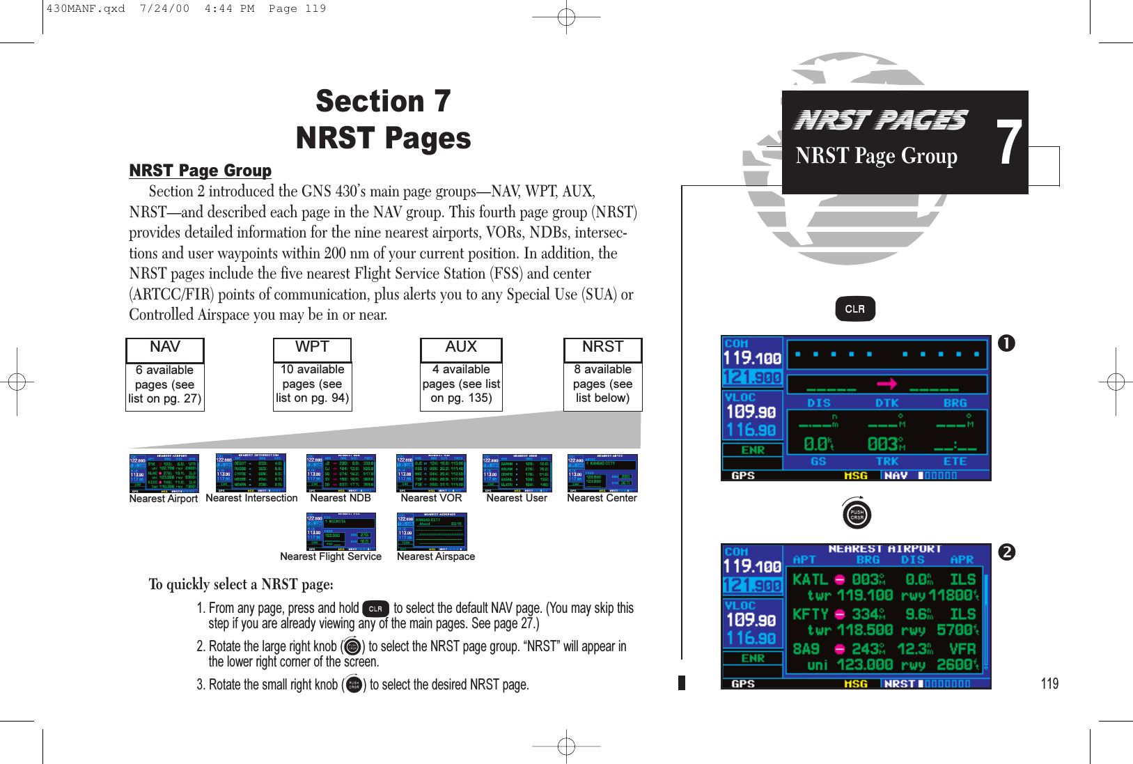 NRST PAGESNRST Page Group 7Section 7NRST PagesNRST Page GroupSection 2 introduced the GNS 430’s main page groups—NAV, WPT, AUX,NRST—and described each page in the NAV group. This fourth page group (NRST)provides detailed information for the nine nearest airports, VORs, NDBs, intersec-tions and user waypoints within 200 nm of your current position. In addition, theNRST pages include the five nearest Flight Service Station (FSS) and center(ARTCC/FIR) points of communication, plus alerts you to any Special Use (SUA) orControlled Airspace you may be in or near.To quickly select a NRST page:1. From any page, press and hold cto select the default NAV page. (You may skip thisstep if you are already viewing any of the main pages. See page 27.)2. Rotate the large right knob (d) to select the NRST page group. NRST will appear inthe lower right corner of the screen.3. Rotate the small right knob (a) to select the desired NRST page. 1198 availablepages (seelist below)6 availablepages (seelist on pg. 27)NAV NRST4 availablepages (see liston pg. 135)AUX10 availablepages (seelist on pg. 94)WPTNearest Airport Nearest Intersection Nearest NDB Nearest VOR Nearest User Nearest CenterNearest Flight Service Nearest Airspace dc430MANF.qxd  7/24/00  4:44 PM  Page 119