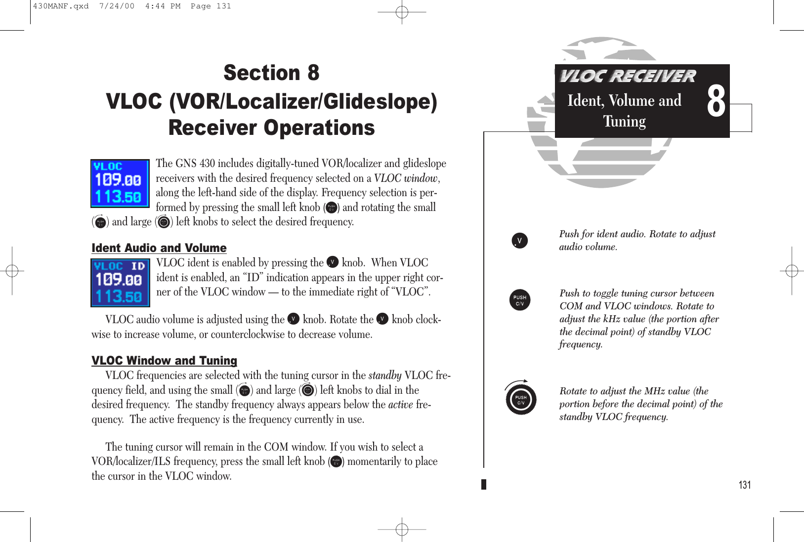 Section 8VLOC (VOR/Localizer/Glideslope)Receiver OperationsThe GNS 430 includes digitally-tuned VOR/localizer and glideslopereceivers with the desired frequency selected on a VLOC window,along the left-hand side of the display. Frequency selection is per-formed by pressing the small left knob (v)and rotating the small(f) and large (h) left knobs to select the desired frequency. Ident Audio and VolumeVLOC ident is enabled by pressing the jknob.  When VLOCident is enabled, an “ID” indication appears in the upper right cor-ner of the VLOC window — to the immediate right of “VLOC”.VLOC audio volume is adjusted using the jknob. Rotate the jknob clock-wise to increase volume, or counterclockwise to decrease volume. VLOC Window and TuningVLOC frequencies are selected with the tuning cursor in the standby VLOC fre-quency field, and using the small (f) and large (h) left knobs to dial in thedesired frequency.  The standby frequency always appears below the active fre-quency.  The active frequency is the frequency currently in use.The tuning cursor will remain in the COM window. If you wish to select aVOR/localizer/ILS frequency, press the small left knob (v)momentarily to placethe cursor in the VLOC window. 131VLOC RECEIVERIdent, Volume andTuning 8jPush for ident audio. Rotate to adjustaudio volume.vRotate to adjust the MHz value (theportion before the decimal point) of thestandby VLOC frequency.Push to toggle tuning cursor betweenCOM and VLOC windows. Rotate toadjust the kHz value (the portion afterthe decimal point) of standby VLOC frequency.h430MANF.qxd  7/24/00  4:44 PM  Page 131