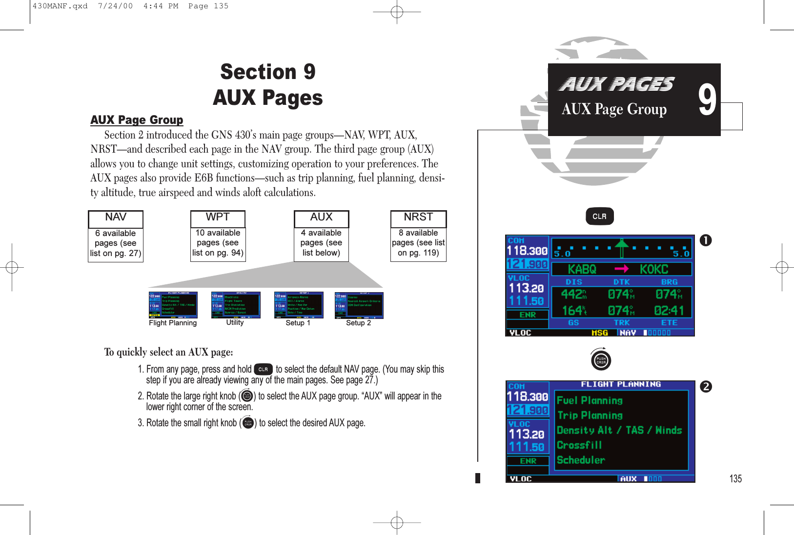 Section 9AUX PagesAUX Page GroupSection 2 introduced the GNS 430’s main page groups—NAV, WPT, AUX,NRST—and described each page in the NAV group. The third page group (AUX)allows you to change unit settings, customizing operation to your preferences. TheAUX pages also provide E6B functions—such as trip planning, fuel planning, densi-ty altitude, true airspeed and winds aloft calculations.To quickly select an AUX page:1. From any page, press and hold cto select the default NAV page. (You may skip thisstep if you are already viewing any of the main pages. See page 27.)2. Rotate the large right knob (d) to select the AUX page group. AUX will appear in thelower right corner of the screen.3. Rotate the small right knob (a) to select the desired AUX page.135AUX PAGESAUX Page Group 98 availablepages (see liston pg. 119)6 availablepages (seelist on pg. 27)NAV NRST4 availablepages (seelist below)AUX10 availablepages (seelist on pg. 94)WPTFlight Planning Utility Setup 1 Setup 2dc430MANF.qxd  7/24/00  4:44 PM  Page 135