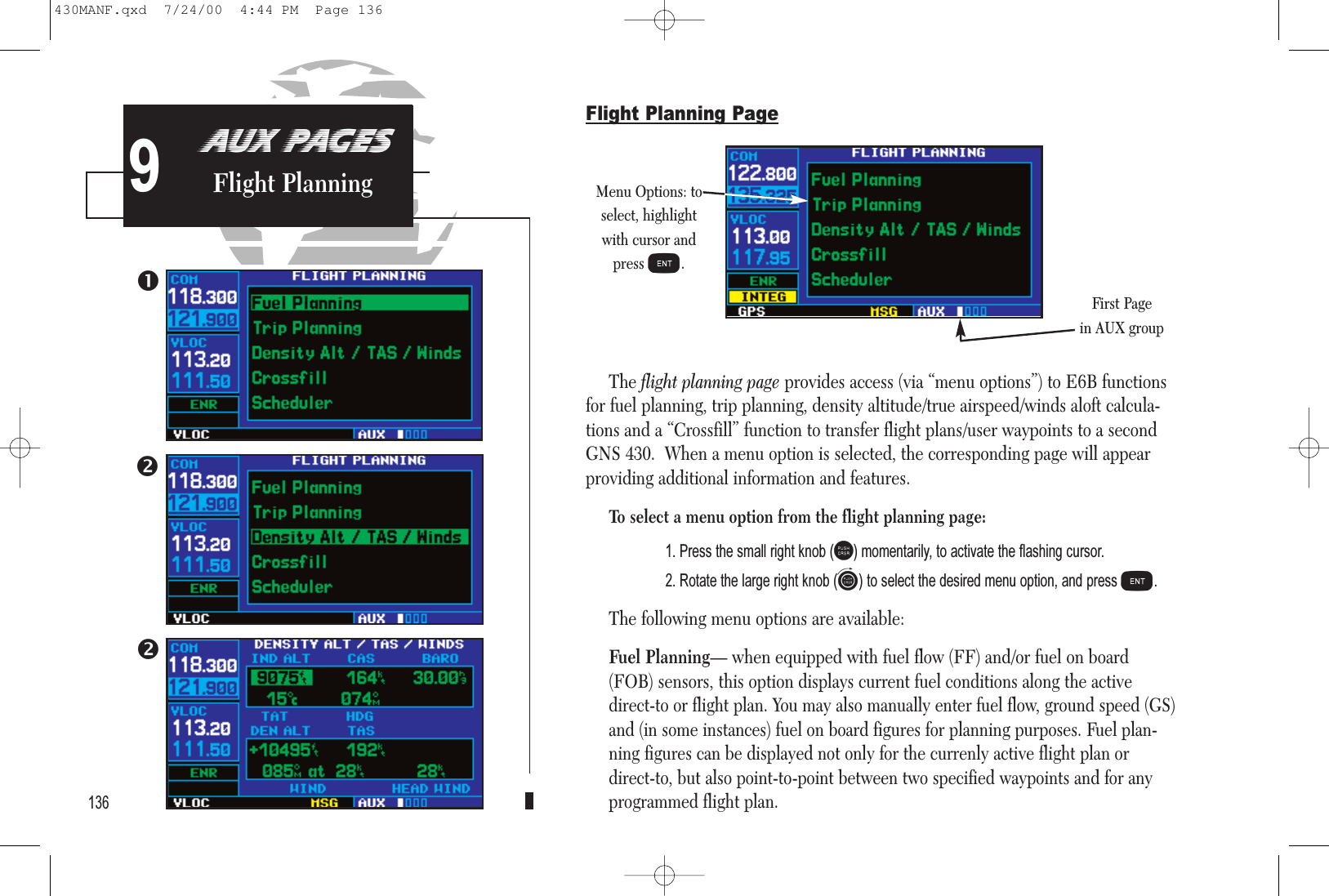 AUX PAGESFlight Planning9Flight Planning PageThe flight planning page provides access (via “menu options”) to E6B functionsfor fuel planning, trip planning, density altitude/true airspeed/winds aloft calcula-tions and a “Crossfill” function to transfer flight plans/user waypoints to a secondGNS 430.  When a menu option is selected, the corresponding page will appearproviding additional information and features.To select a menu option from the flight planning page:1. Press the small right knob (r) momentarily, to activate the flashing cursor.2. Rotate the large right knob (d) to select the desired menu option, and press E.The following menu options are available:Fuel Planning— when equipped with fuel flow (FF) and/or fuel on board(FOB) sensors, this option displays current fuel conditions along the activedirect-to or flight plan. You may also manually enter fuel flow, ground speed (GS)and (in some instances) fuel on board figures for planning purposes. Fuel plan-ning figures can be displayed not only for the currenly active flight plan ordirect-to, but also point-to-point between two specified waypoints and for anyprogrammed flight plan.  136Menu Options: toselect, highlightwith cursor andpress E.First Pagein AUX group430MANF.qxd  7/24/00  4:44 PM  Page 136