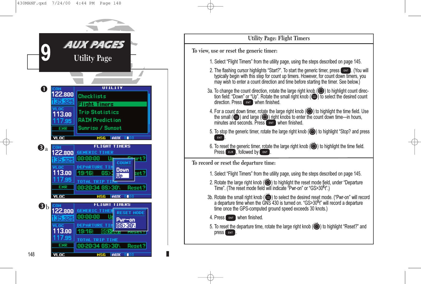 148AUX PAGESUtility Page9Utility Page: Flight TimersTo view, use or reset the generic timer:1. Select Flight Timers from the utility page, using the steps described on page 145.2. The flashing cursor highlights Start?. To start the generic timer, press E. (You willtypically begin with this step for count up timers. However, for count down timers, youmay wish to enter a count direction and time before starting the timer. See below.)3a. To change the count direction, rotate the large right knob (h) to highlight count direc-tion field: Down or Up. Rotate the small right knob (a) to select the desired countdirection. Press Ewhen finished. 4. For a count down timer, rotate the large right knob (h) to highlight the time field. Usethe small (a) and large (h) right knobs to enter the count down timein hours, minutes and seconds. Press Ewhen finished. 5. To stop the generic timer, rotate the large right knob (h) to highlight Stop? and pressE. 6. To reset the generic timer, rotate the large right knob (h) to highlight the time field.Press c, followed by E.To record or reset the departure time:1. Select Flight Timers from the utility page, using the steps described on page 145.2. Rotate the large right knob (h) to highlight the reset mode field, under DepartureTime. (The reset mode field will indicate Pwr-on or GS&gt;30kt.)3b. Rotate the small right knob (a) to select the desired reset mode. (Pwr-on will record a departure time when the GNS 430 is turned on. GS&gt;30kt will record a departure time once the GPS-computed ground speed exceeds 30 knots.)4. Press Ewhen finished.5. To reset the departure time, rotate the large right knob (h) to highlight Reset? andpress E.ba430MANF.qxd  7/24/00  4:44 PM  Page 148