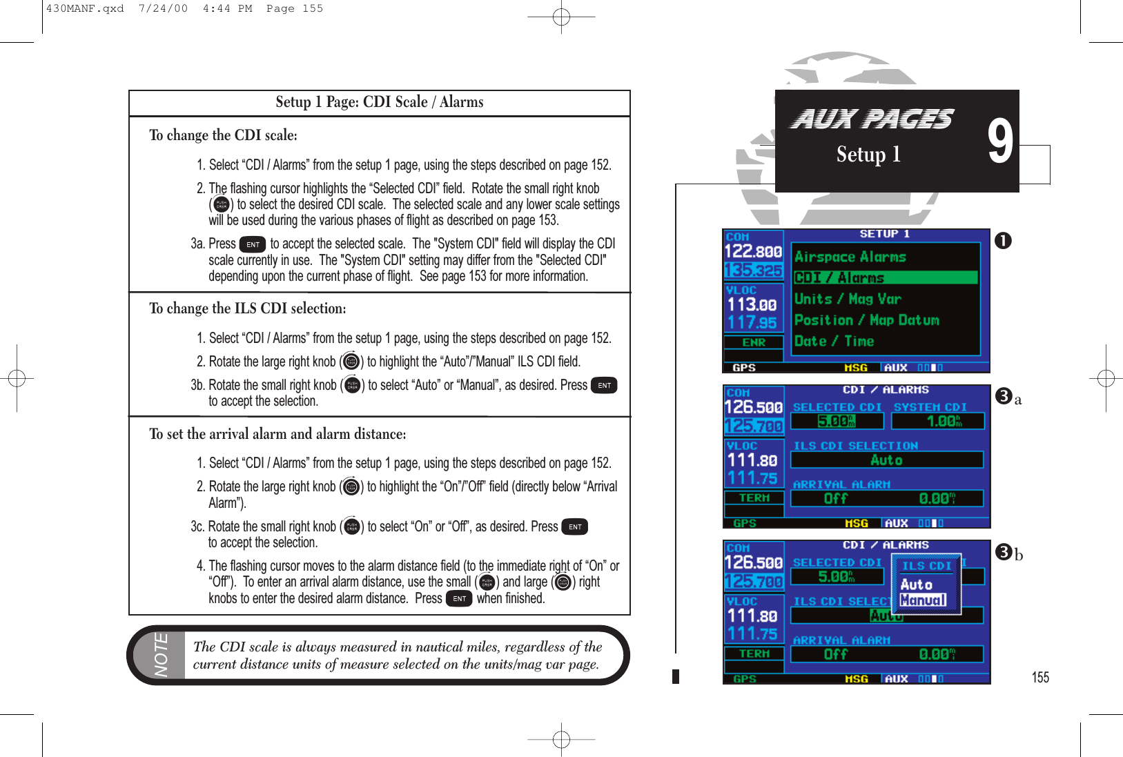 155AUX PAGESSetup 1 9Setup 1 Page: CDI Scale / AlarmsTo change the CDI scale:1. Select CDI / Alarms from the setup 1 page, using the steps described on page 152.2. The flashing cursor highlights the Selected CDI field.  Rotate the small right knob(a) to select the desired CDI scale.  The selected scale and any lower scale settingswill be used during the various phases of flight as described on page 153.3a. Press Eto accept the selected scale.  The &quot;System CDI&quot; field will display the CDIscale currently in use.  The &quot;System CDI&quot; setting may differ from the &quot;Selected CDI&quot;depending upon the current phase of flight.  See page 153 for more information.To change the ILS CDI selection:1. Select CDI / Alarms from the setup 1 page, using the steps described on page 152.2. Rotate the large right knob (d) to highlight the Auto/Manual ILS CDI field.3b. Rotate the small right knob (a) to select Auto or Manual, as desired. Press Eto accept the selection.To set the arrival alarm and alarm distance:1. Select CDI / Alarms from the setup 1 page, using the steps described on page 152.2. Rotate the large right knob (d) to highlight the On/Off field (directly below ArrivalAlarm).3c. Rotate the small right knob (a) to select On or Off, as desired. Press Eto accept the selection.4. The flashing cursor moves to the alarm distance field (to the immediate right of On orOff).  To enter an arrival alarm distance, use the small (a) and large (d) rightknobs to enter the desired alarm distance.  Press Ewhen finished.NOTEThe CDI scale is always measured in nautical miles, regardless of the current distance units of measure selected on the units/mag var page. ba430MANF.qxd  7/24/00  4:44 PM  Page 155