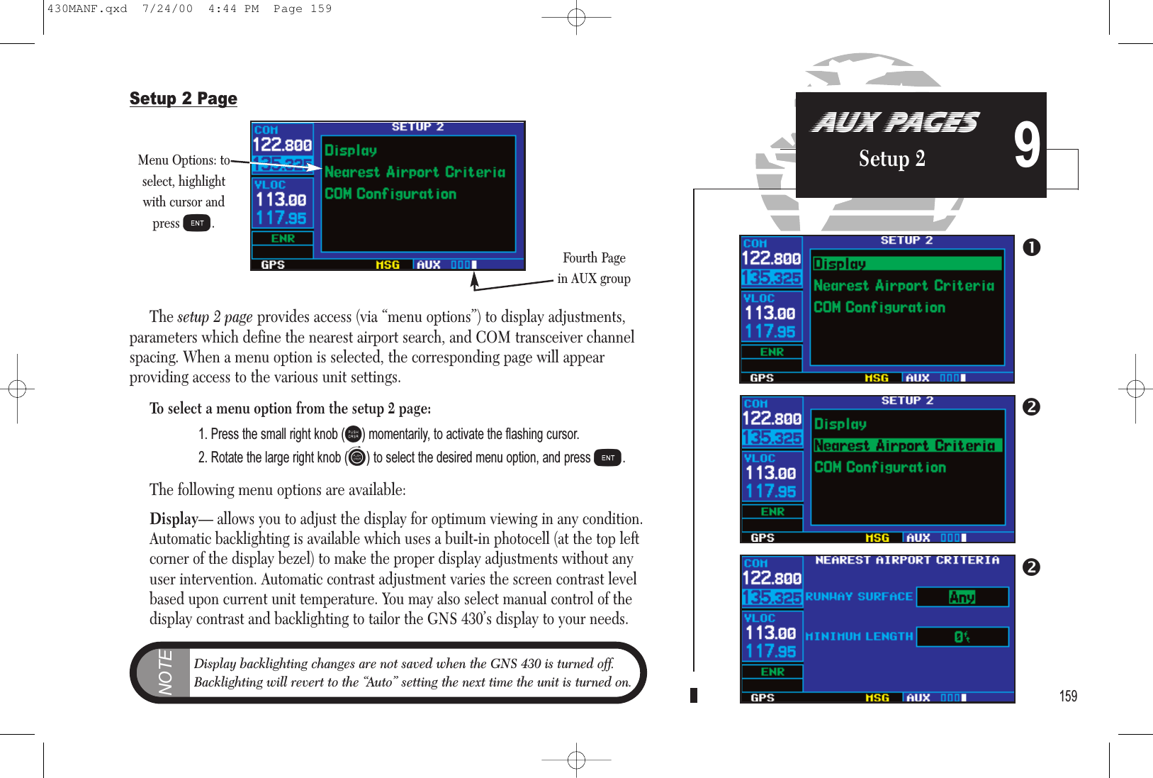 159AUX PAGESSetup 2 9Setup 2 PageThe setup 2 page provides access (via “menu options”) to display adjustments,parameters which define the nearest airport search, and COM transceiver channelspacing. When a menu option is selected, the corresponding page will appear providing access to the various unit settings.To select a menu option from the setup 2 page:1. Press the small right knob (r) momentarily, to activate the flashing cursor.2. Rotate the large right knob (d) to select the desired menu option, and press E.The following menu options are available:Display— allows you to adjust the display for optimum viewing in any condition.Automatic backlighting is available which uses a built-in photocell (at the top leftcorner of the display bezel) to make the proper display adjustments without anyuser intervention. Automatic contrast adjustment varies the screen contrast levelbased upon current unit temperature. You may also select manual control of thedisplay contrast and backlighting to tailor the GNS 430’s display to your needs.Menu Options: toselect, highlightwith cursor andpress E.Fourth Pagein AUX groupNOTEDisplay backlighting changes are not saved when the GNS 430 is turned off.Backlighting will revert to the “Auto” setting the next time the unit is turned on.430MANF.qxd  7/24/00  4:44 PM  Page 159