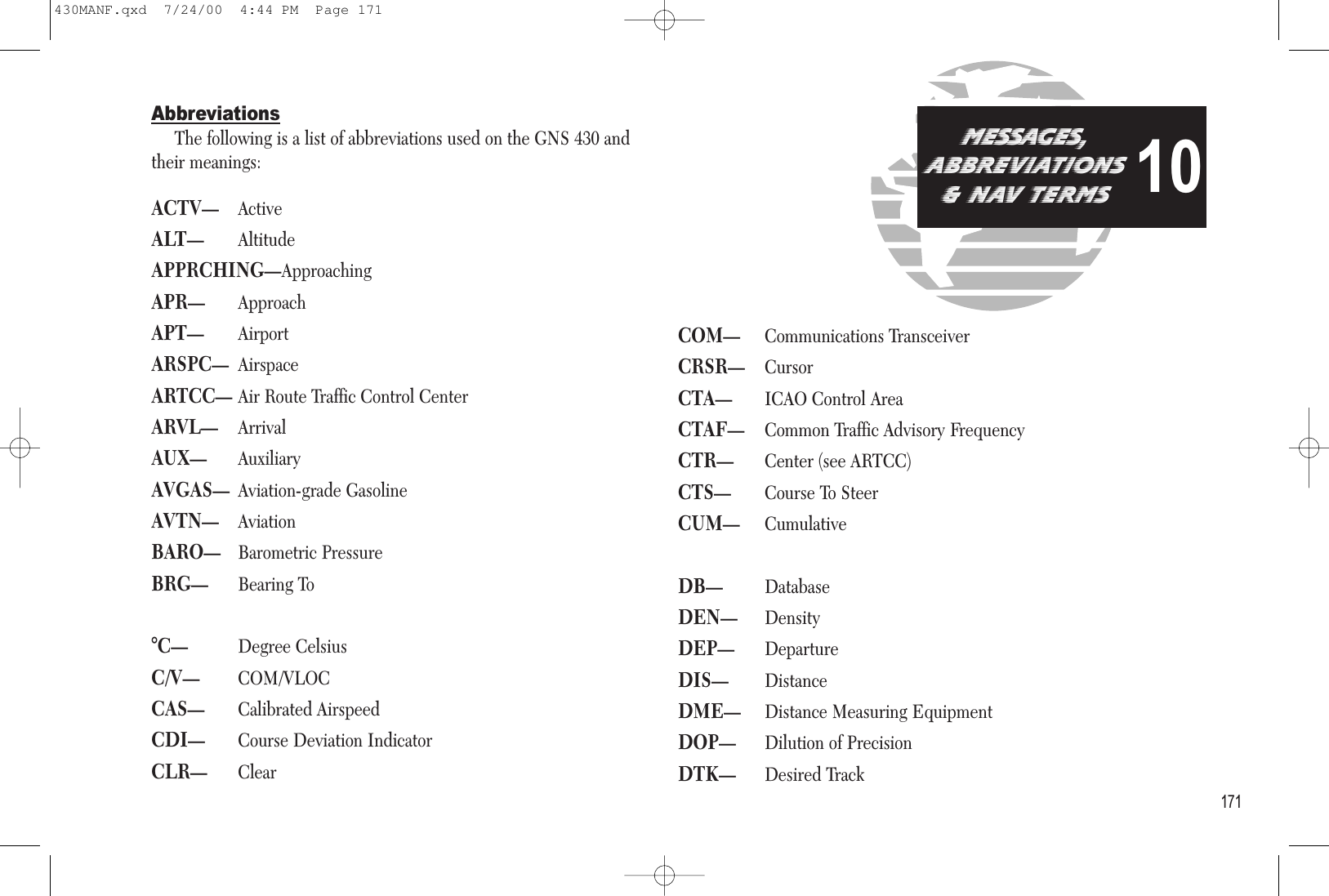 AbbreviationsThe following is a list of abbreviations used on the GNS 430 andtheir meanings:ACTV—ActiveALT—AltitudeAPPRCHING—ApproachingAPR—ApproachAPT—AirportARSPC—AirspaceARTCC—Air Route Traffic Control CenterARVL—ArrivalAUX—AuxiliaryAVGAS—Aviation-grade GasolineAVTN—AviationBARO—Barometric PressureBRG—Bearing To°C—Degree CelsiusC/V—COM/VLOCCAS—Calibrated AirspeedCDI—Course Deviation IndicatorCLR—ClearCOM—Communications TransceiverCRSR—CursorCTA—ICAO Control AreaCTAF—Common Traffic Advisory FrequencyCTR—Center (see ARTCC)CTS—Course To SteerCUM—CumulativeDB—DatabaseDEN—DensityDEP—DepartureDIS—DistanceDME—Distance Measuring EquipmentDOP—Dilution of PrecisionDTK—Desired Track171MESSAGES,aBBREVIATIONS&amp; nav tERMS10430MANF.qxd  7/24/00  4:44 PM  Page 171