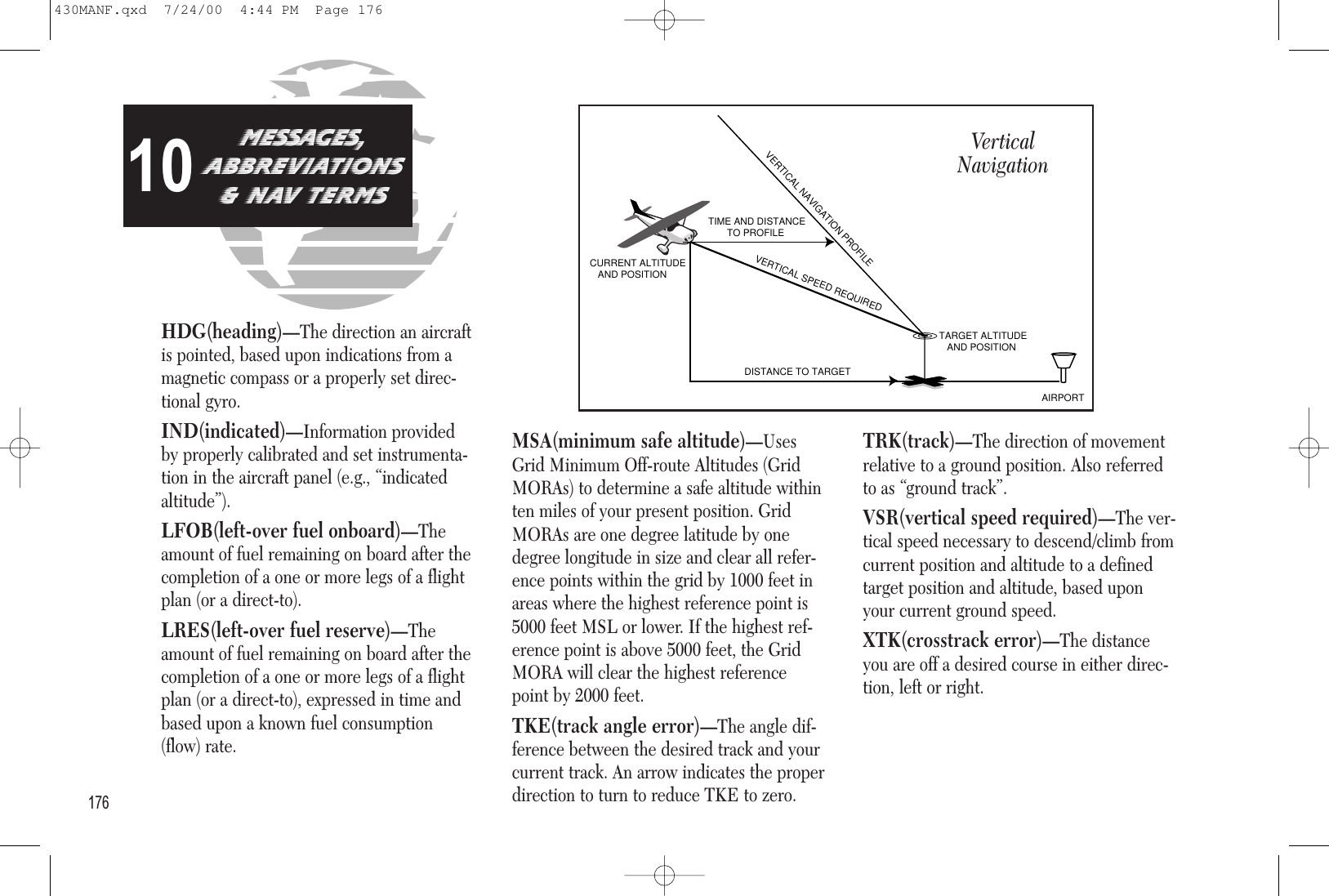 HDG(heading)—The direction an aircraftis pointed, based upon indications from amagnetic compass or a properly set direc-tional gyro.IND(indicated)—Information providedby properly calibrated and set instrumenta-tion in the aircraft panel (e.g., “indicatedaltitude”).LFOB(left-over fuel onboard)—Theamount of fuel remaining on board after thecompletion of a one or more legs of a flightplan (or a direct-to).LRES(left-over fuel reserve)—Theamount of fuel remaining on board after thecompletion of a one or more legs of a flightplan (or a direct-to), expressed in time andbased upon a known fuel consumption(flow) rate.MSA(minimum safe altitude)—UsesGrid Minimum Off-route Altitudes (GridMORAs) to determine a safe altitude withinten miles of your present position. GridMORAs are one degree latitude by onedegree longitude in size and clear all refer-ence points within the grid by 1000 feet inareas where the highest reference point is5000 feet MSL or lower. If the highest ref-erence point is above 5000 feet, the GridMORA will clear the highest referencepoint by 2000 feet.TKE(track angle error)—The angle dif-ference between the desired track and yourcurrent track. An arrow indicates the properdirection to turn to reduce TKE to zero.TRK(track)—The direction of movementrelative to a ground position. Also referredto as “ground track”.VSR(vertical speed required)—The ver-tical speed necessary to descend/climb fromcurrent position and altitude to a definedtarget position and altitude, based uponyour current ground speed.XTK(crosstrack error)—The distanceyou are off a desired course in either direc-tion, left or right.176MESSAGES,aBBREVIATIONS&amp; nav tERMS10VERTICAL NAVIGATION PROFILEVERTICAL SPEED REQUIREDDISTANCE TO TARGETTIME AND DISTANCE        TO PROFILETARGET ALTITUDE   AND POSITIONAIRPORTCURRENT ALTITUDE   AND POSITIONVertical Navigation430MANF.qxd  7/24/00  4:44 PM  Page 176