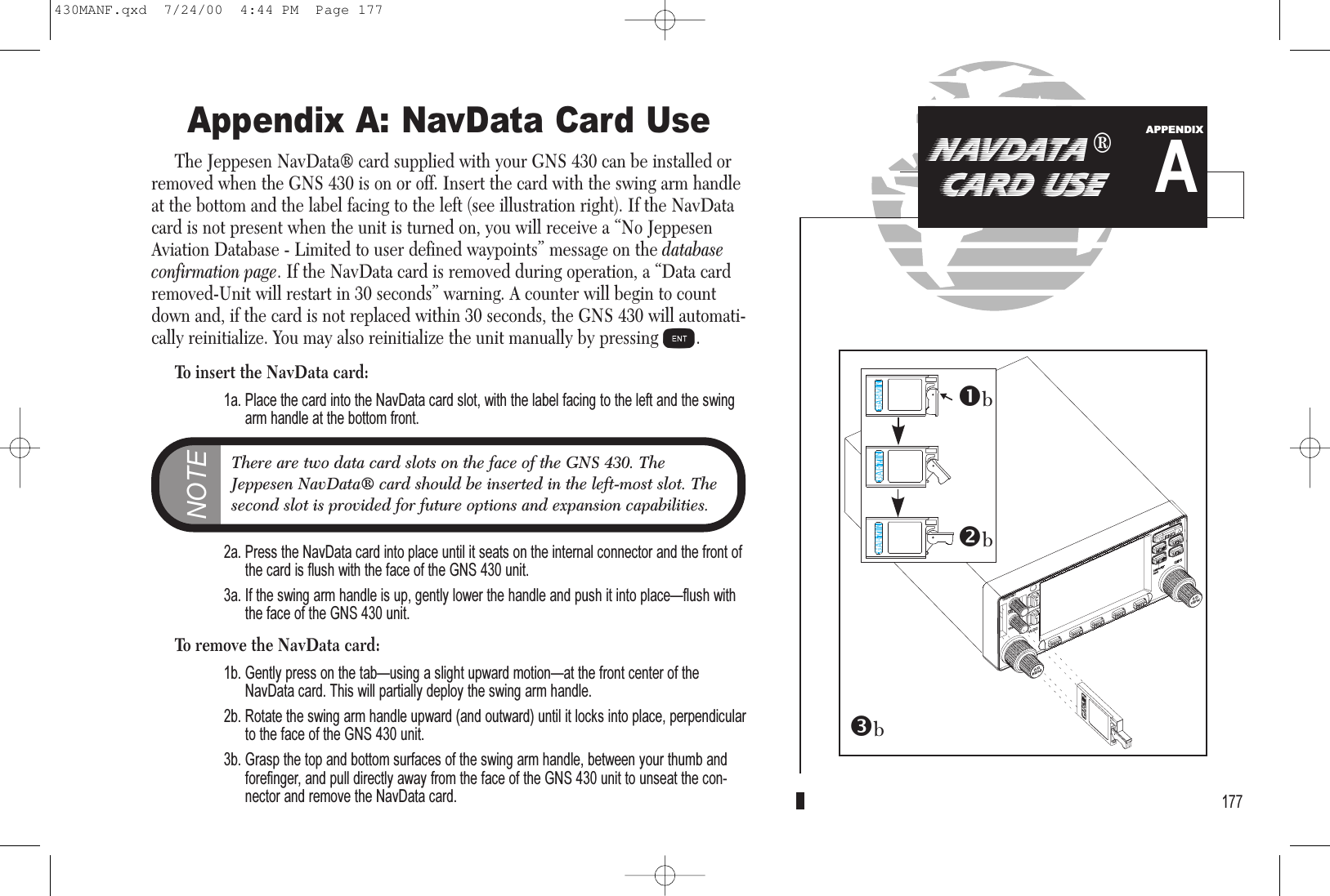 Appendix A: NavData Card UseThe Jeppesen NavData® card supplied with your GNS 430 can be installed orremoved when the GNS 430 is on or off. Insert the card with the swing arm handleat the bottom and the label facing to the left (see illustration right). If the NavDatacard is not present when the unit is turned on, you will receive a “No JeppesenAviation Database - Limited to user defined waypoints” message on the databaseconfirmation page. If the NavData card is removed during operation, a “Data cardremoved-Unit will restart in 30 seconds” warning. A counter will begin to countdown and, if the card is not replaced within 30 seconds, the GNS 430 will automati-cally reinitialize. You may also reinitialize the unit manually by pressing E.To insert the NavData card:1a. Place the card into the NavData card slot, with the label facing to the left and the swingarm handle at the bottom front.2a. Press the NavData card into place until it seats on the internal connector and the front ofthe card is flush with the face of the GNS 430 unit.3a. If the swing arm handle is up, gently lower the handle and push it into placeflush withthe face of the GNS 430 unit.To remove the NavData card:1b. Gently press on the tabusing a slight upward motionat the front center of theNavData card. This will partially deploy the swing arm handle.2b. Rotate the swing arm handle upward (and outward) until it locks into place, perpendicularto the face of the GNS 430 unit.3b. Grasp the top and bottom surfaces of the swing arm handle, between your thumb andforefinger, and pull directly away from the face of the GNS 430 unit to unseat the con-nector and remove the NavData card. 177NAVDATA ®CARD USEANOTEThere are two data card slots on the face of the GNS 430. TheJeppesen NavData® card should be inserted in the left-most slot. Thesecond slot is provided for future options and expansion capabilities.APPENDIXbbb430MANF.qxd  7/24/00  4:44 PM  Page 177