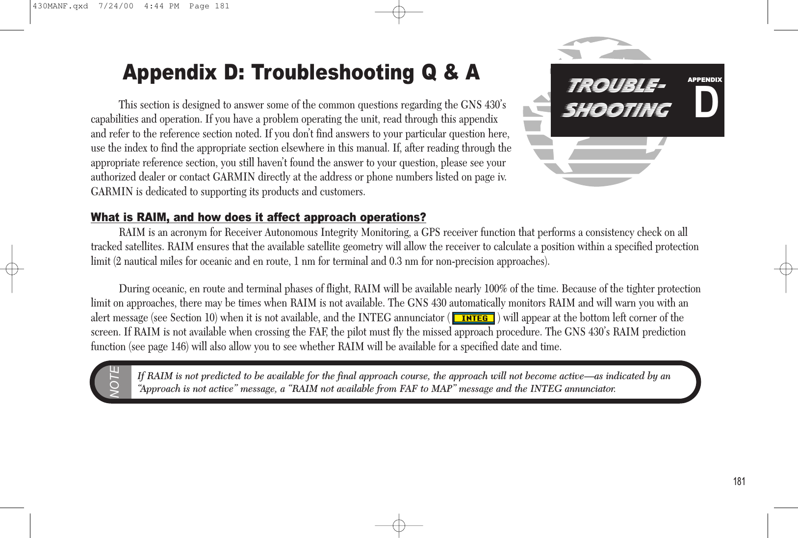 Appendix D: Troubleshooting Q &amp; AThis section is designed to answer some of the common questions regarding the GNS 430’scapabilities and operation. If you have a problem operating the unit, read through this appendixand refer to the reference section noted. If you don’t find answers to your particular question here,use the index to find the appropriate section elsewhere in this manual. If, after reading through theappropriate reference section, you still haven’t found the answer to your question, please see yourauthorized dealer or contact GARMIN directly at the address or phone numbers listed on page iv.GARMIN is dedicated to supporting its products and customers.What is RAIM, and how does it affect approach operations?RAIM is an acronym for Receiver Autonomous Integrity Monitoring, a GPS receiver function that performs a consistency check on alltracked satellites. RAIM ensures that the available satellite geometry will allow the receiver to calculate a position within a specified protectionlimit (2 nautical miles for oceanic and en route, 1 nm for terminal and 0.3 nm for non-precision approaches).During oceanic, en route and terminal phases of flight, RAIM will be available nearly 100% of the time. Because of the tighter protectionlimit on approaches, there may be times when RAIM is not available. The GNS 430 automatically monitors RAIM and will warn you with analert message (see Section 10) when it is not available, and the INTEG annunciator (                 ) will appear at the bottom left corner of thescreen. If RAIM is not available when crossing the FAF, the pilot must fly the missed approach procedure. The GNS 430’s RAIM predictionfunction (see page 146) will also allow you to see whether RAIM will be available for a specified date and time.181TROUBLE-SHOOTINGDAPPENDIXNOTEIf RAIM is not predicted to be available for the final approach course, the approach will not become active—as indicated by an“Approach is not active” message, a “RAIM not available from FAF to MAP” message and the INTEG annunciator.430MANF.qxd  7/24/00  4:44 PM  Page 181