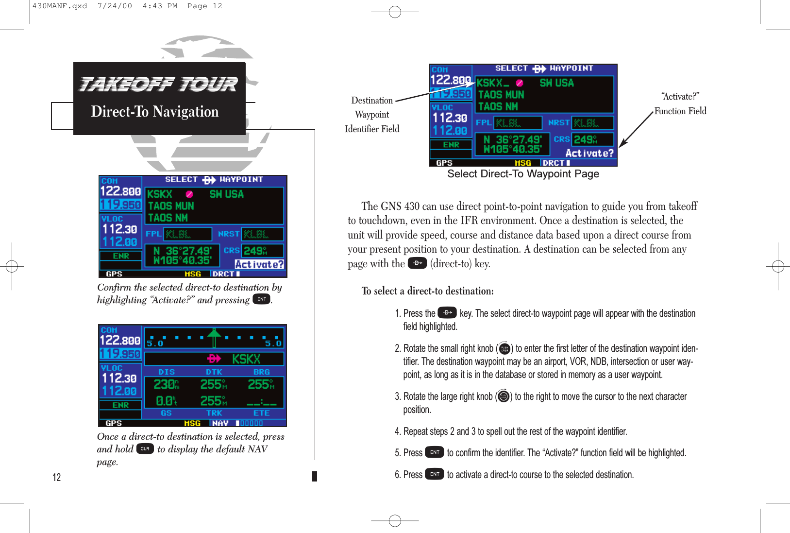 PROCEDURESApproach Examples5The GNS 430 can use direct point-to-point navigation to guide you from takeoffto touchdown, even in the IFR environment. Once a destination is selected, theunit will provide speed, course and distance data based upon a direct course fromyour present position to your destination. A destination can be selected from anypage with the D(direct-to) key.To select a direct-to destination:1. Press the Dkey. The select direct-to waypoint page will appear with the destinationfield highlighted.2. Rotate the small right knob (a) to enter the first letter of the destination waypoint iden-tifier. The destination waypoint may be an airport, VOR, NDB, intersection or user way-point, as long as it is in the database or stored in memory as a user waypoint.3. Rotate the large right knob (d) to the right to move the cursor to the next characterposition.4. Repeat steps 2 and 3 to spell out the rest of the waypoint identifier.5. Press Eto confirm the identifier. The Activate? function field will be highlighted.6. Press Eto activate a direct-to course to the selected destination.12Confirm the selected direct-to destination byhighlighting “Activate?” and pressing E.TAKEOFF TOURDirect-To Navigation“Activate?”Function FieldSelect Direct-To Waypoint PageDestinationWaypointIdentifier FieldOnce a direct-to destination is selected, pressand hold cto display the default NAVpage.430MANF.qxd  7/24/00  4:43 PM  Page 12