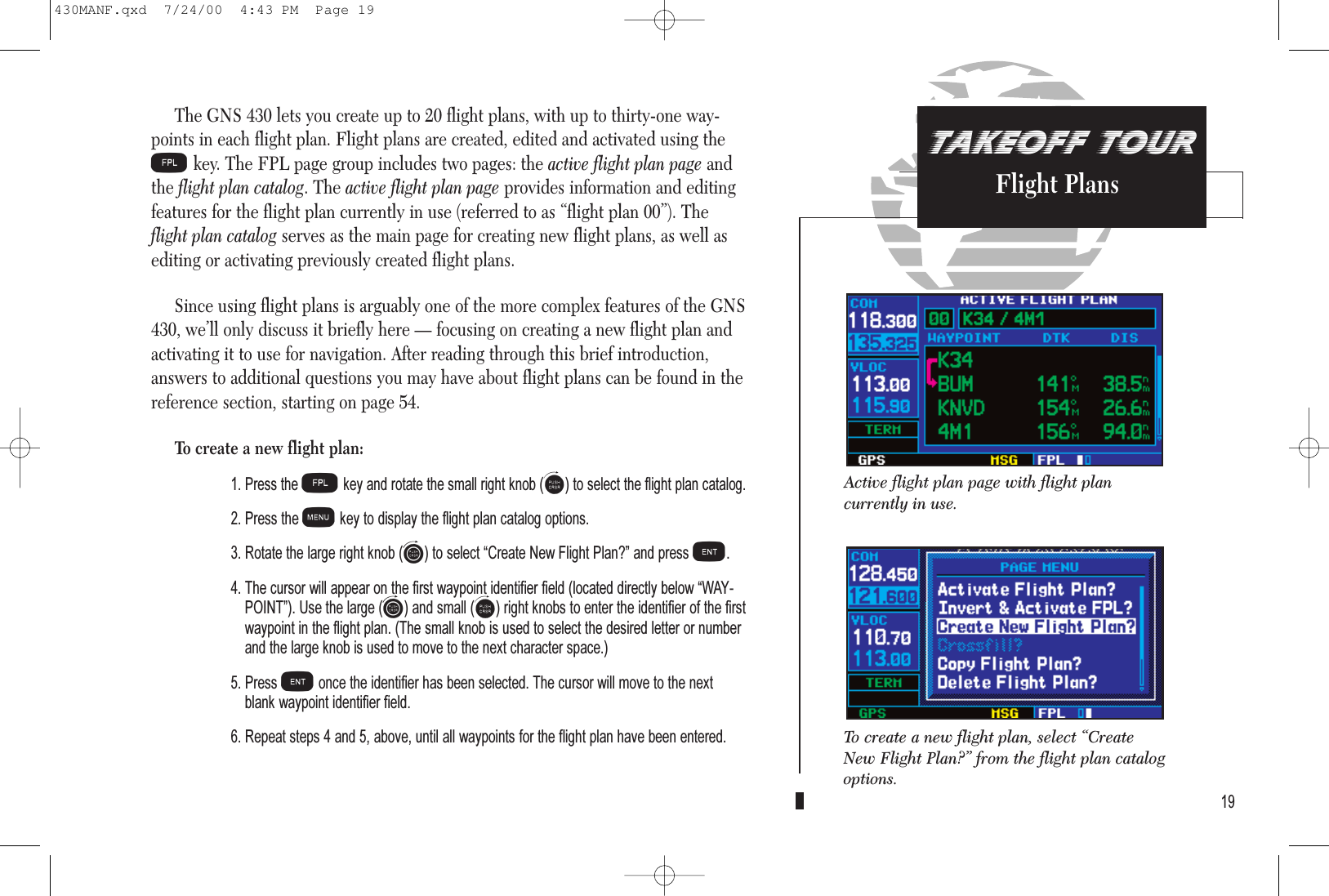 TAKEOFF TOURFlight PlansThe GNS 430 lets you create up to 20 flight plans, with up to thirty-one way-points in each flight plan. Flight plans are created, edited and activated using theFkey. The FPL page group includes two pages: the active flight plan page andthe flight plan catalog. The active flight plan page provides information and editingfeatures for the flight plan currently in use (referred to as “flight plan 00”). Theflight plan catalog serves as the main page for creating new flight plans, as well asediting or activating previously created flight plans.Since using flight plans is arguably one of the more complex features of the GNS430, we’ll only discuss it briefly here — focusing on creating a new flight plan andactivating it to use for navigation. After reading through this brief introduction,answers to additional questions you may have about flight plans can be found in thereference section, starting on page 54.To create a new flight plan:1. Press theFkey and rotate the small right knob(a) to select the flight plan catalog.2. Press the mkey to display the flight plan catalog options.3. Rotate the large right knob (d) to select Create New Flight Plan? and press E.4. The cursor will appear on the first waypoint identifier field (located directly below WAY-POINT). Use the large (d) and small (a) right knobs to enter the identifier of the firstwaypoint in the flight plan. (The small knob is used to select the desired letter or numberand the large knob is used to move to the next character space.) 5. Press Eonce the identifier has been selected. The cursor will move to the nextblank waypoint identifier field.6. Repeat steps 4 and 5, above, until all waypoints for the flight plan have been entered.19Active flight plan page with flight plan currently in use.To create a new flight plan, select “CreateNew Flight Plan?” from the flight plan catalogoptions.430MANF.qxd  7/24/00  4:43 PM  Page 19