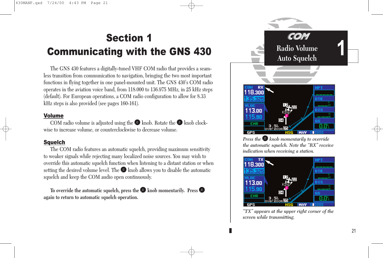 COMRadio VolumeAuto SquelchSection 1Communicating with the GNS 430The GNS 430 features a digitally-tuned VHF COM radio that provides a seam-less transition from communication to navigation, bringing the two most importantfunctions in flying together in one panel-mounted unit. The GNS 430’s COM radiooperates in the aviation voice band, from 118.000 to 136.975 MHz, in 25 kHz steps(default). For European operations, a COM radio configuration to allow for 8.33kHz steps is also provided (see pages 160-161).VolumeCOM radio volume is adjusted using the kknob. Rotate the kknob clock-wise to increase volume, or counterclockwise to decrease volume.SquelchThe COM radio features an automatic squelch, providing maximum sensitivityto weaker signals while rejecting many localized noise sources. You may wish tooverride this automatic squelch function when listening to a distant station or whensetting the desired volume level. The kknob allows you to disable the automaticsquelch and keep the COM audio open continuously.To override the automatic squelch, press the kknob momentarily.  Press kagain to return to automatic squelch operation.21Press the kknob momentarily to overridethe automatic squelch. Note the “RX” receiveindication when receiving a station.“TX” appears at the upper right corner of thescreen while transmitting.1430MANF.qxd  7/24/00  4:43 PM  Page 21