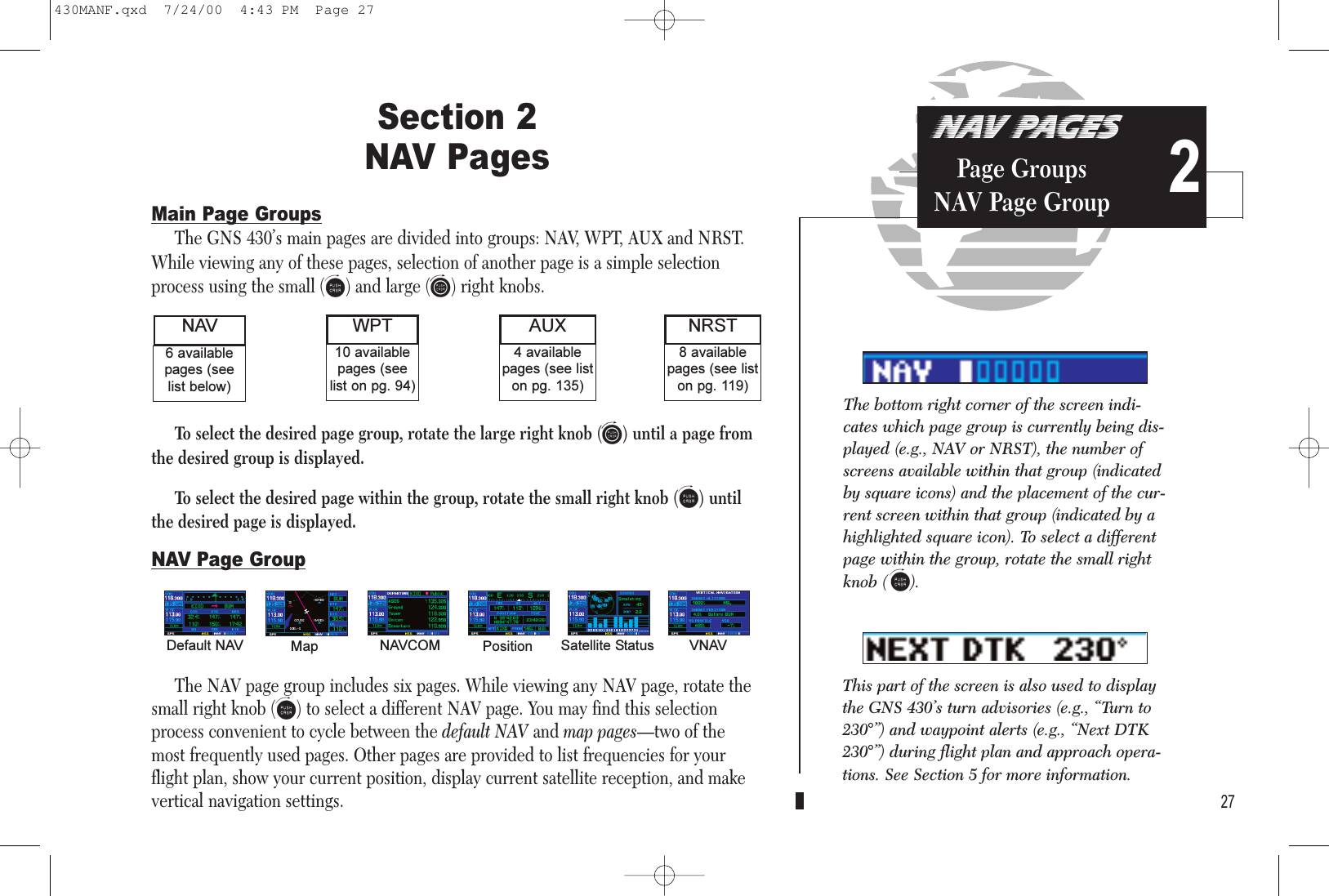 NAV PAGESPage GroupsNAV Page Group 227Section 2 NAV PagesMain Page GroupsThe GNS 430’s main pages are divided into groups: NAV, WPT, AUX and NRST.While viewing any of these pages, selection of another page is a simple selectionprocess using the small (a) and large (d) right knobs.To select the desired page group, rotate the large right knob (d) until a page fromthe desired group is displayed.To select the desired page within the group, rotate the small right knob (a) untilthe desired page is displayed.NAV Page GroupThe NAV page group includes six pages. While viewing any NAV page, rotate thesmall right knob (a) to select a different NAV page. You may find this selectionprocess convenient to cycle between the default NAV and map pages—two of themost frequently used pages. Other pages are provided to list frequencies for yourflight plan, show your current position, display current satellite reception, and makevertical navigation settings.8 availablepages (see liston pg. 119)6 availablepages (seelist below)NAV NRST10 availablepages (seelist on pg. 94)4 availablepages (see liston pg. 135)AUXWPTDefault NAV Map NAVCOM Position Satellite Status VNAVThe bottom right corner of the screen indi-cates which page group is currently being dis-played (e.g., NAV or NRST), the number ofscreens available within that group (indicatedby square icons) and the placement of the cur-rent screen within that group (indicated by ahighlighted square icon). To select a differentpage within the group, rotate the small rightknob ( a).This part of the screen is also used to displaythe GNS 430’s turn advisories (e.g., “Turn to230°”) and waypoint alerts (e.g., “Next DTK230°”) during flight plan and approach opera-tions. See Section 5 for more information. 430MANF.qxd  7/24/00  4:43 PM  Page 27