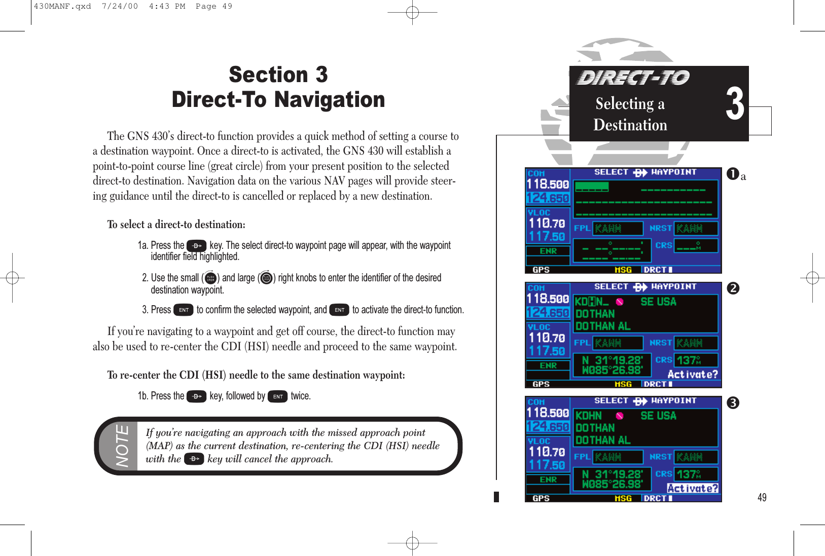 DIRECT-TOSelecting aDestination 3Section 3 Direct-To NavigationThe GNS 430’s direct-to function provides a quick method of setting a course toa destination waypoint. Once a direct-to is activated, the GNS 430 will establish apoint-to-point course line (great circle) from your present position to the selecteddirect-to destination. Navigation data on the various NAV pages will provide steer-ing guidance until the direct-to is cancelled or replaced by a new destination.To select a direct-to destination:1a. Press the Dkey. The select direct-to waypoint page will appear, with the waypoint identifier field highlighted.2. Use the small (a) and large (d) right knobs to enter the identifier of the desired destination waypoint.3. Press Eto confirm the selected waypoint, and Eto activate the direct-to function.If you’re navigating to a waypoint and get off course, the direct-to function mayalso be used to re-center the CDI (HSI) needle and proceed to the same waypoint.To re-center the CDI (HSI) needle to the same destination waypoint:1b. Press the Dkey, followed by Etwice.49NOTEIf you’re navigating an approach with the missed approach point(MAP) as the current destination, re-centering the CDI (HSI) needlewith the Dkey will cancel the approach.a430MANF.qxd  7/24/00  4:43 PM  Page 49