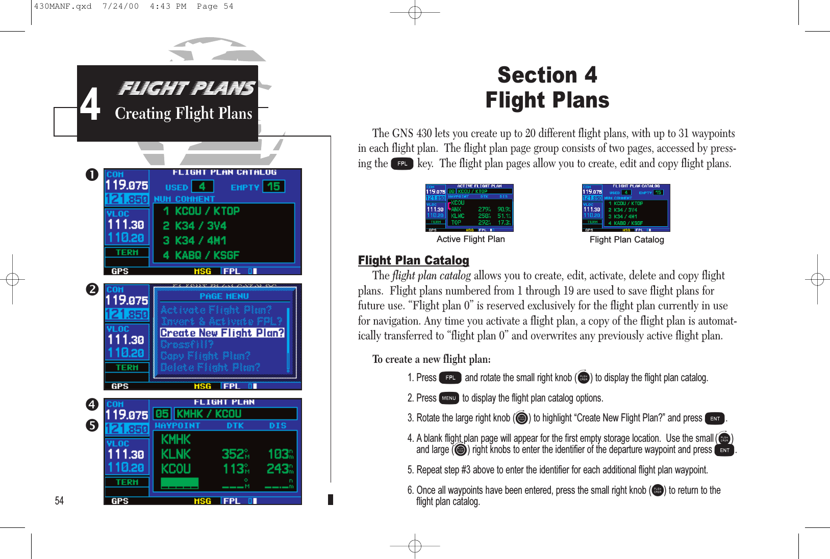 PROCEDURESApproach Examples5Section 4 Flight PlansThe GNS 430 lets you create up to 20 different flight plans, with up to 31 waypointsin each flight plan.  The flight plan page group consists of two pages, accessed by press-ing theFkey.  The flight plan pages allow you to create, edit and copy flight plans.Flight Plan CatalogThe flight plan catalog allows you to create, edit, activate, delete and copy flightplans.  Flight plans numbered from 1 through 19 are used to save flight plans forfuture use. “Flight plan 0” is reserved exclusively for the flight plan currently in usefor navigation. Any time you activate a flight plan, a copy of the flight plan is automat-ically transferred to “flight plan 0” and overwrites any previously active flight plan.To create a new flight plan:1. Press Fand rotate the small right knob (a) to display the flight plan catalog.2. Press mto display the flight plan catalog options.3. Rotate the large right knob (d) to highlight Create New Flight Plan? and press E.4. A blank flight plan page will appear for the first empty storage location.  Use the small(a)and large(d) right knobs to enter the identifier of the departure waypoint and pressE.5. Repeat step #3 above to enter the identifier for each additional flight plan waypoint.6. Once all waypoints have been entered, press the small right knob (r) to return to theflight plan catalog.54FLIGHT PLANSCreating Flight PlansActive Flight Plan Flight Plan Catalog4430MANF.qxd  7/24/00  4:43 PM  Page 54