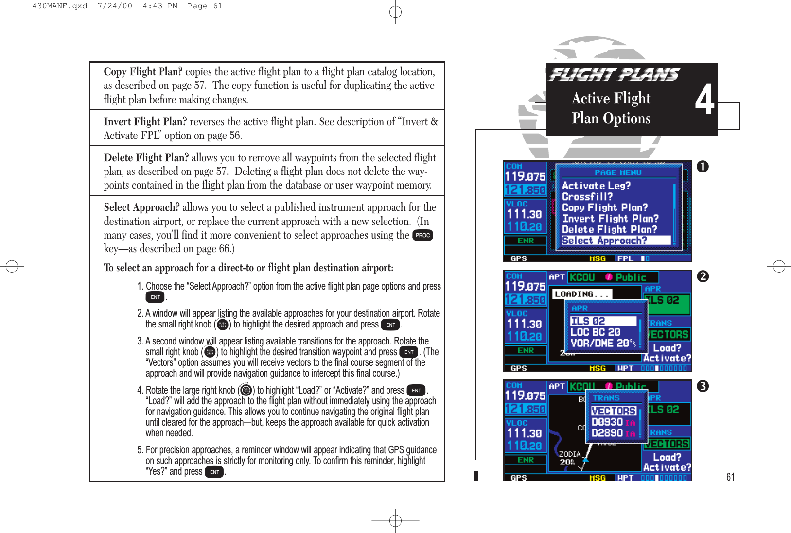 Copy Flight Plan? copies the active flight plan to a flight plan catalog location,as described on page 57.  The copy function is useful for duplicating the activeflight plan before making changes.Invert Flight Plan? reverses the active flight plan. See description of “Invert &amp;Activate FPL” option on page 56.Delete Flight Plan?allows you to remove all waypoints from the selected flightplan, as described on page 57.  Deleting a flight plan does not delete the way-points contained in the flight plan from the database or user waypoint memory.Select Approach? allows you to select a published instrument approach for thedestination airport, or replace the current approach with a new selection.  (Inmany cases, you’ll find it more convenient to select approaches using the Pkey—as described on page 66.)To select an approach for a direct-to or flight plan destination airport:1. Choose the Select Approach? option from the active flight plan page options and pressE.2. A window will appear listing the available approaches for your destination airport. Rotatethe small right knob (a) to highlight the desired approach and press E.3. A second window will appear listing available transitions for the approach. Rotate thesmall right knob (a) to highlight the desired transition waypoint and press E. (TheVectors option assumes you will receive vectors to the final course segment of theapproach and will provide navigation guidance to intercept this final course.)4. Rotate the large right knob (d) to highlight Load? or Activate? and press E.Load? will add the approach to the flight plan without immediately using the approachfor navigation guidance. This allows you to continue navigating the original flight planuntil cleared for the approachbut, keeps the approach available for quick activationwhen needed. 5. For precision approaches, a reminder window will appear indicating that GPS guidanceon such approaches is strictly for monitoring only. To confirm this reminder, highlightYes? and press E.FLIGHT PLANSActive FlightPlan Options 461430MANF.qxd  7/24/00  4:43 PM  Page 61