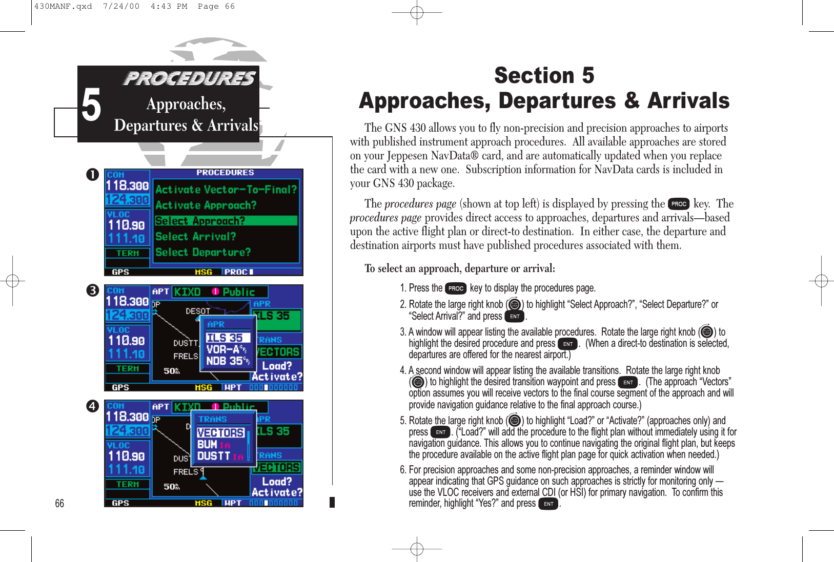 PROCEDURESApproach Examples5Section 5Approaches, Departures &amp; ArrivalsThe GNS 430 allows you to fly non-precision and precision approaches to airportswith published instrument approach procedures.  All available approaches are storedon your Jeppesen NavData® card, and are automatically updated when you replacethe card with a new one.  Subscription information for NavData cards is included inyour GNS 430 package.The procedures page (shown at top left) is displayed by pressing the Pkey.  Theprocedures page provides direct access to approaches, departures and arrivals—basedupon the active flight plan or direct-to destination.  In either case, the departure anddestination airports must have published procedures associated with them.To select an approach, departure or arrival:1. Press the Pkey to display the procedures page.2. Rotate the large right knob (d) to highlight Select Approach?, Select Departure? orSelect Arrival? and press E.3. A window will appear listing the available procedures.  Rotate the large right knob (d) tohighlight the desired procedure and press E.  (When a direct-to destination is selected,departures are offered for the nearest airport.)4. A second window will appear listing the available transitions.  Rotate the large right knob(d) to highlight the desired transition waypoint and press E.  (The approach Vectorsoption assumes you will receive vectors to the final course segment of the approach and willprovide navigation guidance relative to the final approach course.)5. Rotate the large right knob (d) to highlight Load? or Activate? (approaches only) andpress E. (Load? will add the procedure to the flight plan without immediately using it fornavigation guidance. This allows you to continue navigating the original flight plan, but keepsthe procedure available on the active flight plan page for quick activation when needed.)6. For precision approaches and some non-precision approaches, a reminder window willappear indicating that GPS guidance on such approaches is strictly for monitoring only use the VLOC receivers and external CDI (or HSI) for primary navigation.  To confirm thisreminder, highlight Yes? and press E.66PROCEDURESApproaches,Departures &amp; Arrivals5430MANF.qxd  7/24/00  4:43 PM  Page 66