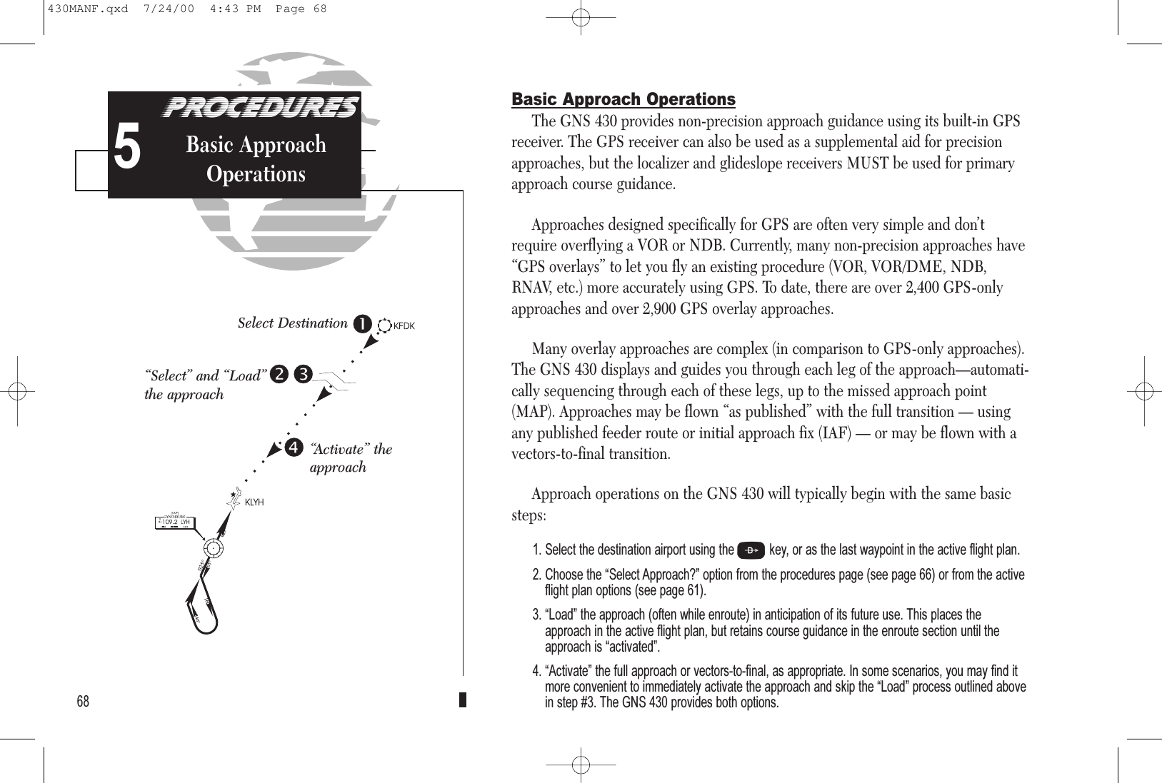 PROCEDURESApproach Examples5Basic Approach OperationsThe GNS 430 provides non-precision approach guidance using its built-in GPSreceiver. The GPS receiver can also be used as a supplemental aid for precisionapproaches, but the localizer and glideslope receivers MUST be used for primaryapproach course guidance.Approaches designed specifically for GPS are often very simple and don’trequire overflying a VOR or NDB. Currently, many non-precision approaches have“GPS overlays” to let you fly an existing procedure (VOR, VOR/DME, NDB,RNAV, etc.) more accurately using GPS. To date, there are over 2,400 GPS-onlyapproaches and over 2,900 GPS overlay approaches.Many overlay approaches are complex (in comparison to GPS-only approaches).The GNS 430 displays and guides you through each leg of the approach—automati-cally sequencing through each of these legs, up to the missed approach point(MAP). Approaches may be flown “as published” with the full transition — usingany published feeder route or initial approach fix (IAF) — or may be flown with a vectors-to-final transition.Approach operations on the GNS 430 will typically begin with the same basicsteps:1. Select the destination airport using the Dkey, or as the last waypoint in the active flight plan.2. Choose the Select Approach? option from the procedures page (see page 66) or from the activeflight plan options (see page 61).3. Load the approach (often while enroute) in anticipation of its future use. This places theapproach in the active flight plan, but retains course guidance in the enroute section until theapproach is activated.4. Activate the full approach or vectors-to-final, as appropriate. In some scenarios, you may find itmore convenient to immediately activate the approach and skip the Load process outlined abovein step #3. The GNS 430 provides both options.68PROCEDURESBasic ApproachOperationsSelect Destination“Select” and “Load”the approach“Activate” theapproach5430MANF.qxd  7/24/00  4:43 PM  Page 68