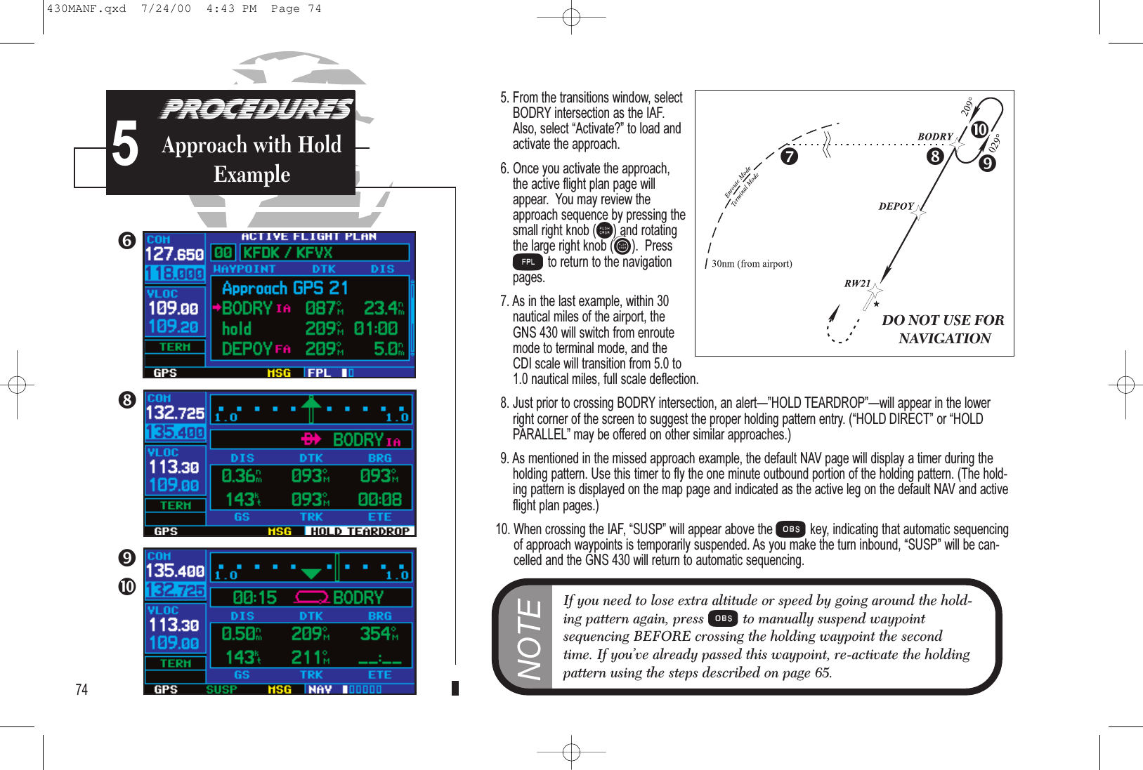 5. From the transitions window, selectBODRY intersection as the IAF.Also, select Activate? to load andactivate the approach.6. Once you activate the approach,the active flight plan page willappear.  You may review theapproach sequence by pressing thesmall right knob (r) and rotatingthe large right knob (d).  PressFto return to the navigationpages.7. As in the last example, within 30nautical miles of the airport, theGNS 430 will switch from enroutemode to terminal mode, and theCDI scale will transition from 5.0 to1.0 nautical miles, full scale deflection.8. Just prior to crossing BODRY intersection, an alertHOLD TEARDROPwill appear in the lowerright corner of the screen to suggest the proper holding pattern entry. (HOLD DIRECT or HOLDPARALLEL may be offered on other similar approaches.)9. As mentioned in the missed approach example, the default NAV page will display a timer during theholding pattern. Use this timer to fly the one minute outbound portion of the holding pattern. (The hold-ing pattern is displayed on the map page and indicated as the active leg on the default NAV and activeflight plan pages.)10. When crossing the IAF, SUSP will appear above the Okey, indicating that automatic sequencingof approach waypoints is temporarily suspended. As you make the turn inbound, SUSP will be can-celled and the GNS 430 will return to automatic sequencing.PROCEDURESApproach Examples574PROCEDURESApproach with HoldExampleNOTEIf you need to lose extra altitude or speed by going around the hold-ing pattern again, press Oto manually suspend waypointsequencing BEFORE crossing the holding waypoint the secondtime. If you’ve already passed this waypoint, re-activate the holdingpattern using the steps described on page 65.DO NOT USE FORNAVIGATION5430MANF.qxd  7/24/00  4:43 PM  Page 74