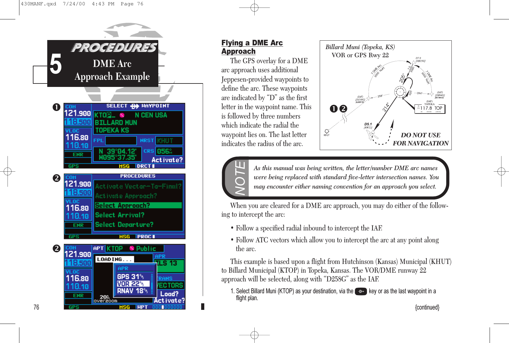 PROCEDURESApproach Examples5Flying a DME ArcApproachThe GPS overlay for a DMEarc approach uses additionalJeppesen-provided waypoints todefine the arc. These waypointsare indicated by “D” as the firstletter in the waypoint name. Thisis followed by three numberswhich indicate the radial the waypoint lies on. The last letterindicates the radius of the arc. When you are cleared for a DME arc approach, you may do either of the follow-ing to intercept the arc:• Follow a specified radial inbound to intercept the IAF.• Follow ATC vectors which allow you to intercept the arc at any point along the arc.This example is based upon a flight from Hutchinson (Kansas) Municipal (KHUT)to Billard Municipal (KTOP) in Topeka, Kansas. The VOR/DME runway 22approach will be selected, along with “D258G” as the IAF.1. Select Billard Muni (KTOP) as your destination, via the Dkey or as the last waypoint in a flight plan.{continued}76PROCEDURESDME Arc Approach Example5DO NOT USEFOR NAVIGATIONBillard Muni (Topeka, KS)VOR or GPS Rwy 22NOTEAs this manual was being written, the letter/number DME arc nameswere being replaced with standard five-letter intersection names. Youmay encounter either naming convention for an approach you select.430MANF.qxd  7/24/00  4:43 PM  Page 76