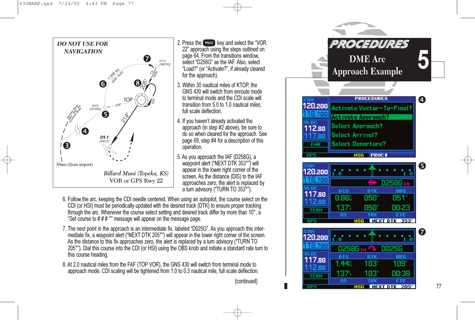 5PROCEDURESDME Arc Approach Example2. Press the Pkey and select the VOR22 approach using the steps outlined onpage 64. From the transitions window,select D258G as the IAF. Also, selectLoad? (or Activate?, if already clearedfor the approach).3. Within 30 nautical miles of KTOP, the GNS 430 will switch from enroute mode to terminal mode and the CDI scale willtransition from 5.0 to 1.0 nautical miles, full scale deflection.4. If you havent already activated theapproach (in step #2 above), be sure to do so when cleared for the approach. Seepage 69, step #4 for a description of thisoperation.5. As you approach the IAF (D258G), a waypoint alert (NEXT DTK 353°) willappear in the lower right corner of thescreen. As the distance (DIS) to the IAFapproaches zero, the alert is replaced by a turn advisory (TURN TO 353°).6. Follow the arc, keeping the CDI needle centered. When using an autopilot, the course select on theCDI (or HSI) must be periodically updated with the desired track (DTK) to ensure proper trackingthrough the arc. Whenever the course select setting and desired track differ by more than 10°, aSet course to # # # ° message will appear on the message page.7. The next point in the approach is an intermediate fix, labeled D025G. As you approach this inter-mediate fix, a waypoint alert (NEXT DTK 205°) will appear in the lower right corner of the screen.As the distance to this fix approaches zero, the alert is replaced by a turn advisory (TURN TO205°). Dial this course into the CDI (or HSI) using the OBS knob and initiate a standard rate turn tothis course heading.8. At 2.0 nautical miles from the FAF (TOP VOR), the GNS 430 will switch from terminal mode toapproach mode. CDI scaling will be tightened from 1.0 to 0.3 nautical mile, full scale deflection.{continued} 77DO NOT USE FORNAVIGATIONBillard Muni (Topeka, KS)VOR or GPS Rwy 22430MANF.qxd  7/24/00  4:43 PM  Page 77
