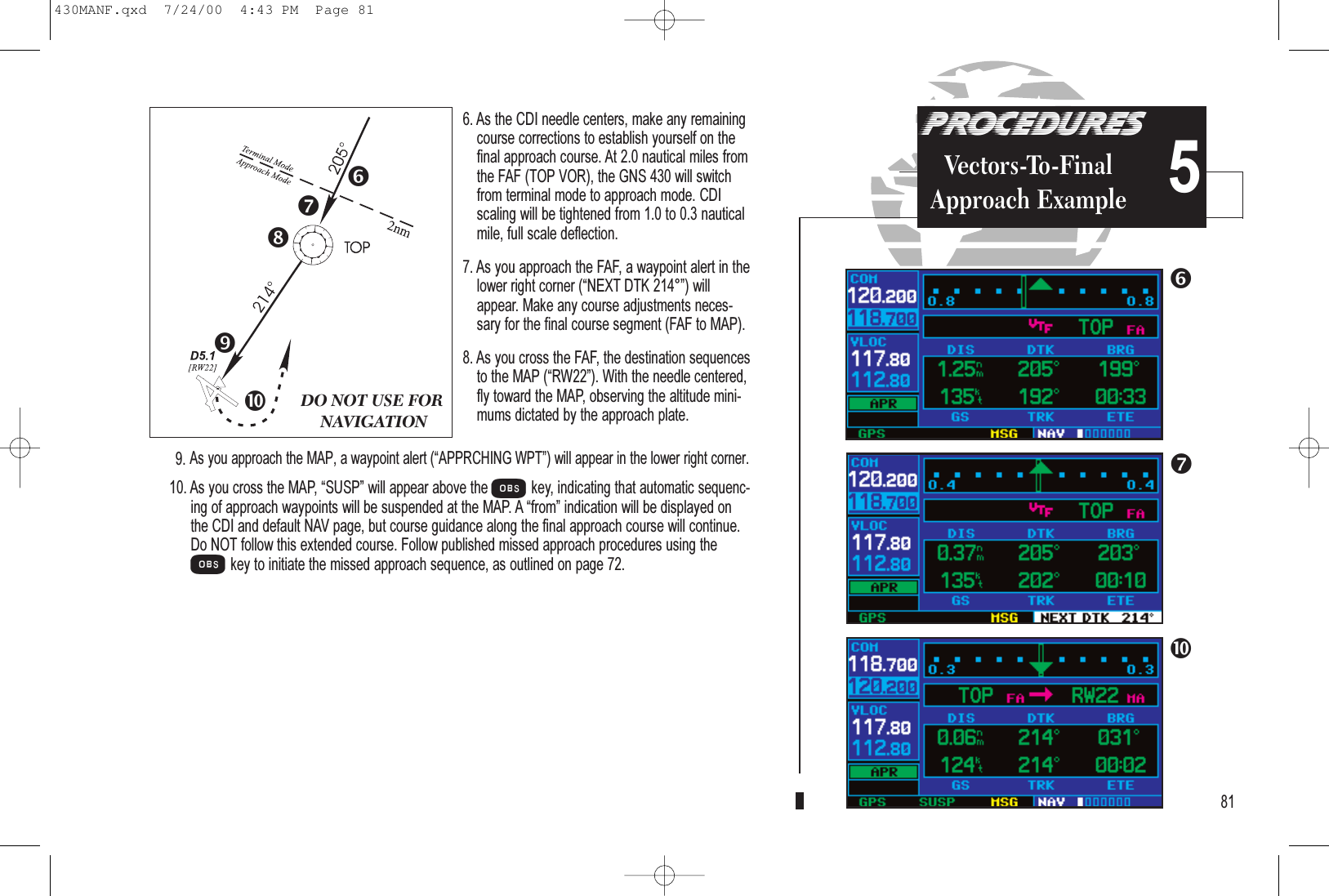 PROCEDURESVectors-To-FinalApproach Example 56. As the CDI needle centers, make any remainingcourse corrections to establish yourself on thefinal approach course. At 2.0 nautical miles fromthe FAF (TOP VOR), the GNS 430 will switchfrom terminal mode to approach mode. CDIscaling will be tightened from 1.0 to 0.3 nauticalmile, full scale deflection.7. As you approach the FAF, a waypoint alert in thelower right corner (NEXT DTK 214°) willappear. Make any course adjustments neces-sary for the final course segment (FAF to MAP).8. As you cross the FAF, the destination sequencesto the MAP (RW22). With the needle centered,fly toward the MAP, observing the altitude mini-mums dictated by the approach plate.9. As you approach the MAP, a waypoint alert (APPRCHING WPT) will appear in the lower right corner. 10. As you cross the MAP, SUSP will appear above the Okey, indicating that automatic sequenc-ing of approach waypoints will be suspended at the MAP. A from indication will be displayed onthe CDI and default NAV page, but course guidance along the final approach course will continue.Do NOT follow this extended course. Follow published missed approach procedures using theOkey to initiate the missed approach sequence, as outlined on page 72.81DO NOT USE FORNAVIGATION430MANF.qxd  7/24/00  4:43 PM  Page 81