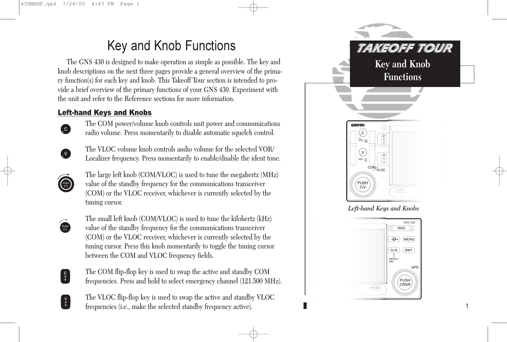 TAKEOFF TOURKey and KnobFunctionsKey and Knob FunctionsThe GNS 430 is designed to make operation as simple as possible. The key andknob descriptions on the next three pages provide a general overview of the prima-ry function(s) for each key and knob. This Takeoff Tour section is intended to pro-vide a brief overview of the primary functions of your GNS 430. Experiment withthe unit and refer to the Reference sections for more information. Left-hand Keys and KnobsThe COM power/volume knob controls unit power and communicationsradio volume. Press momentarily to disable automatic squelch control.The VLOC volume knob controls audio volume for the selected VOR/Localizer frequency. Press momentarily to enable/disable the ident tone.The large left knob (COM/VLOC) is used to tune the megahertz (MHz) value of the standby frequency for the communications transceiver (COM) or the VLOC receiver, whichever is currently selected by thetuning cursor.The small left knob (COM/VLOC) is used to tune the kilohertz (kHz)value of the standby frequency for the communications transceiver(COM) or the VLOC receiver, whichever is currently selected by thetuning cursor. Press this knob momentarily to toggle the tuning cursorbetween the COM and VLOC frequency fields.The COM flip-flop key is used to swap the active and standby COMfrequencies. Press and hold to select emergency channel (121.500 MHz).The VLOC flip-flop key is used to swap the active and standby VLOCfrequencies (i.e., make the selected standby frequency active). 1hfWVkjLeft-hand Keys and KnobsRight-hand Keys and Knobs430MANF.qxd  7/24/00  4:43 PM  Page 1