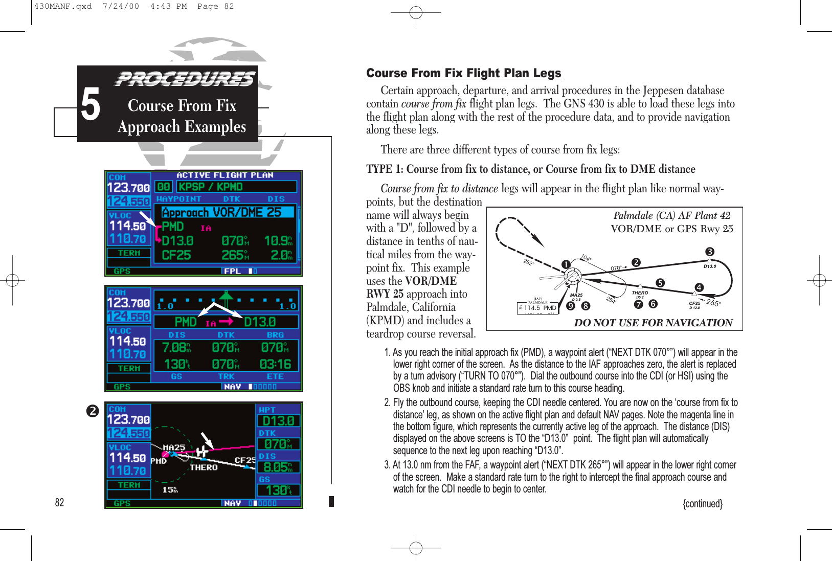 825Course From Fix Flight Plan LegsCertain approach, departure, and arrival procedures in the Jeppesen databasecontain course from fix flight plan legs.  The GNS 430 is able to load these legs intothe flight plan along with the rest of the procedure data, and to provide navigationalong these legs.There are three different types of course from fix legs:TYPE 1: Course from fix to distance, or Course from fix to DME distanceCourse from fix to distance legs will appear in the flight plan like normal way-points, but the destinationname will always beginwith a &quot;D&quot;, followed by adistance in tenths of nau-tical miles from the way-point fix.  This exampleuses the VOR/DMERWY 25 approach intoPalmdale, California(KPMD) and includes ateardrop course reversal.1. As you reach the initial approach fix (PMD), a waypoint alert (NEXT DTK 070°) will appear in thelower right corner of the screen.  As the distance to the IAF approaches zero, the alert is replacedby a turn advisory (TURN TO 070°).  Dial the outbound course into the CDI (or HSI) using theOBS knob and initiate a standard rate turn to this course heading.2. Fly the outbound course, keeping the CDI needle centered. You are now on the course from fix todistance leg, as shown on the active flight plan and default NAV pages. Note the magenta line inthe bottom figure, which represents the currently active leg of the approach.  The distance (DIS)displayed on the above screens is TO the D13.0  point.  The flight plan will automaticallysequence to the next leg upon reaching D13.0.3. At 13.0 nm from the FAF, a waypoint alert (NEXT DTK 265°) will appear in the lower right cornerof the screen.  Make a standard rate turn to the right to intercept the final approach course andwatch for the CDI needle to begin to center.{continued}DO NOT USE FOR NAVIGATIONPalmdale (CA) AF Plant 42VOR/DME or GPS Rwy 25PROCEDURESCourse From FixApproach Examples430MANF.qxd  7/24/00  4:43 PM  Page 82