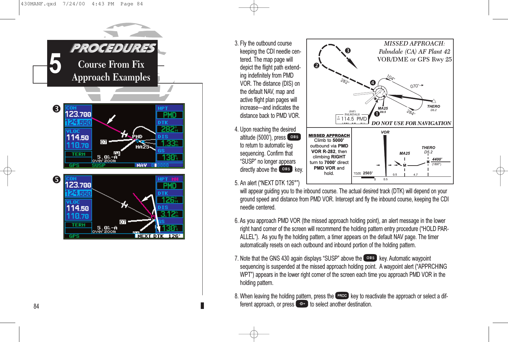 3. Fly the outbound coursekeeping the CDI needle cen-tered. The map page willdepict the flight path extend-ing indefinitely from PMDVOR. The distance (DIS) onthe default NAV, map andactive flight plan pages willincreaseand indicates thedistance back to PMD VOR.4. Upon reaching the desiredaltitude (5000), pressOto return to automatic legsequencing. Confirm thatSUSP no longer appearsdirectly above theOkey.5. An alert (NEXT DTK 126°)will appear guiding you to the inbound course. The actual desired track (DTK) will depend on yourground speed and distance from PMD VOR. Intercept and fly the inbound course, keeping the CDIneedle centered.6. As you approach PMD VOR (the missed approach holding point), an alert message in the lowerright hand corner of the screen will recommend the holding pattern entry procedure (HOLD PAR-ALLEL).  As you fly the holding pattern, a timer appears on the default NAV page. The timerautomatically resets on each outbound and inbound portion of the holding pattern.7. Note that the GNS 430 again displays SUSP above the Okey. Automatic waypointsequencing is suspended at the missed approach holding point.  A waypoint alert (APPRCHINGWPT) appears in the lower right corner of the screen each time you approach PMD VOR in theholding pattern.8. When leaving the holding pattern, press the Pkey to reactivate the approach or select a dif-ferent approach, or press Dto select another destination.845MISSED APPROACH:Palmdale (CA) AF Plant 42VOR/DME or GPS Rwy 25DO NOT USE FOR NAVIGATIONMISSED APPROACHClimb to 5000outbound via PMDVOR R-282, thenclimbing RIGHTturn to 7000 directPMD VOR andhold.PROCEDURESCourse From FixApproach Examples430MANF.qxd  7/24/00  4:43 PM  Page 84